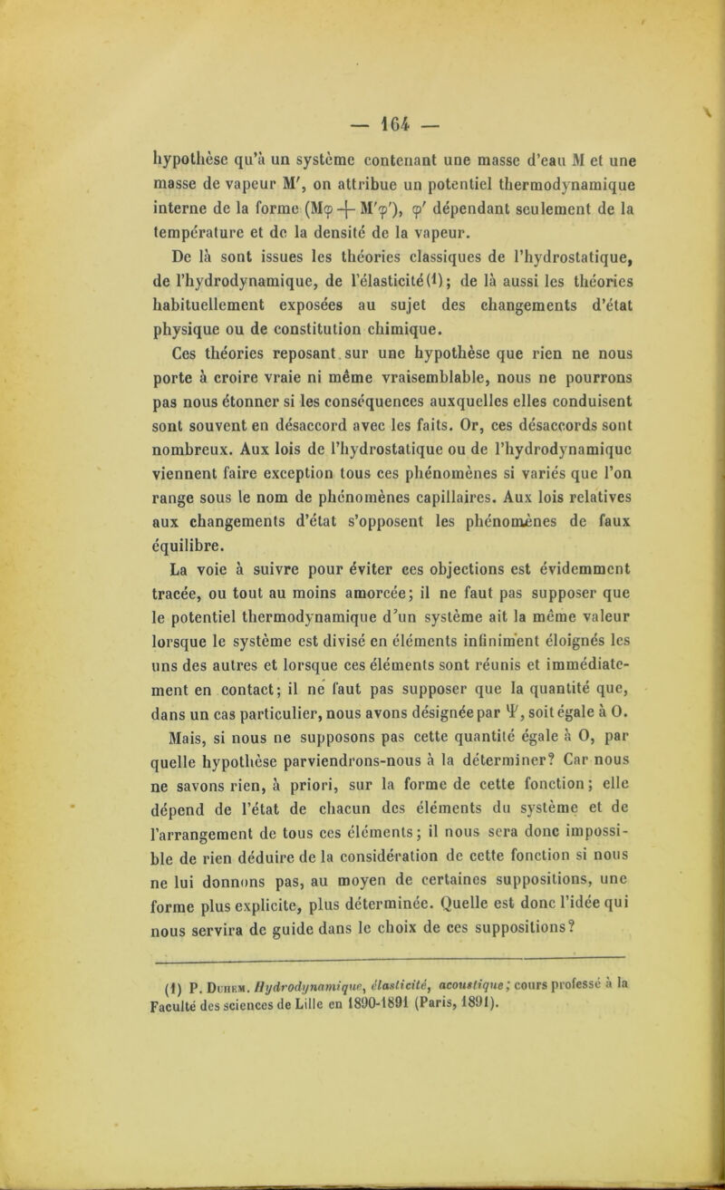 hypothèse qu’à un système contenant une masse d’eau M et une masse de vapeur M', on attribue un potentiel thermodynamique interne de la forme (Mtp-|- cp' dépendant seulement de la température et de la densité de la vapeur. De là sont issues les théories classiques de l’hydrostatique, de l’hydrodynamique, de l’élasticité (1) ; de là aussi les théories habituellement exposées au sujet des changements d’état physique ou de constitution chimique. Ces théories reposant,sur une hypothèse que rien ne nous porte à croire vraie ni même vraisemblable, nous ne pourrons pas nous étonner si les conséquences auxquelles elles conduisent sont souvent en désaccord avec les faits. Or, ces désaccords sont nombreux. Aux lois de l’hydrostatique ou de l’hydrodynamique viennent faire exception tous ces phénomènes si variés que l’on range sous le nom de phénomènes capillaires. Aux lois relatives aux changements d’état s’opposent les phénomènes de faux équilibre. La voie à suivre pour éviter ces objections est évidemment tracée, ou tout au moins amorcée; il ne faut pas supposer que le potentiel thermodynamique d^’un système ait la même valeur lorsque le système est divisé en éléments infiniment éloignés les uns des autres et lorsque ces éléments sont réunis et immédiate- ment en contact; il ne faut pas supposer que la quantité que, dans un cas particulier, nous avons désignée par soit égale à O. Mais, si nous ne supposons pas eette quantité égale à O, par quelle hypothèse parviendrons-nous à la déterminer? Car nous ne savons rien, à priori, sur la forme de cette fonction; elle dépend de l’état de chaeun des éléments du système et de l’arrangement de tous ces éléments; il nous sera donc impossi- ble de rien déduire de la considération de cette fonction si nous ne lui donnons pas, au moyen de certaines suppositions, une forme plus explicite, plus déterminée. Quelle est donc l’idée qui nous servira de guide dans le choix de ces suppositions? (i) P.Dviiv-yi. Hydrodi/mmique, élasticité, acoM«n'9we; cours professe à la Faculté des sciences de Lille en 1890-1891 (Paris, 1891).