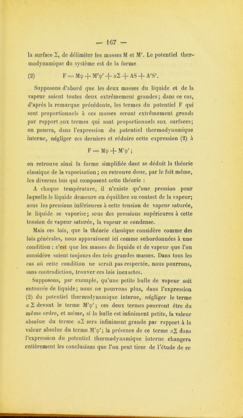 la surface 2, de délimiter les masses M et M'. Le potentiel ther- modynamique du système est de la forme (2) F = Mcp + M'cp' 4- + AS -{- A'S'. Supposons d’abord que les deux masses du liquide et de la vapeur soient toutes deux extrêmement grandes ; dans ce cas, d’après la remarque précédente, les termes du potentiel F qui sont proportionnels à ces masses seront extrêmement grands par rapport “^ux termes qui sont proportionnels aux surfaces; on pourra, dans l’expression du potentiel thermodynamique interne, négliger ces derniers et réduire cette expression (2) à F = M(p -{■ M'9' ; on retrouve ainsi la forme simplifiée dont se déduit la théorie classique de la vaporisation; on retrouve donc, par le fait même, les diverses lois qui composent cette théorie : A chaque température, il n’existe qu’une pression pour laquelle le liquide demeure en équilibre au contact de la vapeur; sous les pressions inférieures à cette tension de vapeur saturée, le liquide se vaporise; sous des pressions supérieures à cette tension de vapeur saturée, la vapeur se condense. Mais ces lois, que la théorie classique considère comme des lois générales, nous apparaissent ici comme subordonnées à une condition : c’est que les masses de liquide et de vapeur que l’on considère soient toujours des très grandes masses. Dans tous les cas où cette condition ne serait pas respectée, nous pourrons, sans contradiction, trouver ces lois inexactes. Supposons, par exemple, qu’une petite bulle de vapeur soit entourée de liquide; nous ne pourrons plus, dans l’expression (2) du potentiel thermodynamique interne, négliger le terme a 2 devant le terme M'9'; ces deux termes pourront être du même ordre, et même, si la bulle est infiniment petite, la valeur absolue du terme a2 sera infiniment grande par rapport à la valeur absolue du terme M'9'; la présence de ce terme aZ dans l’expression du potentiel thermodynamique interne changera entièrement les conclusions que l’on peut tirer de Tétude de ce