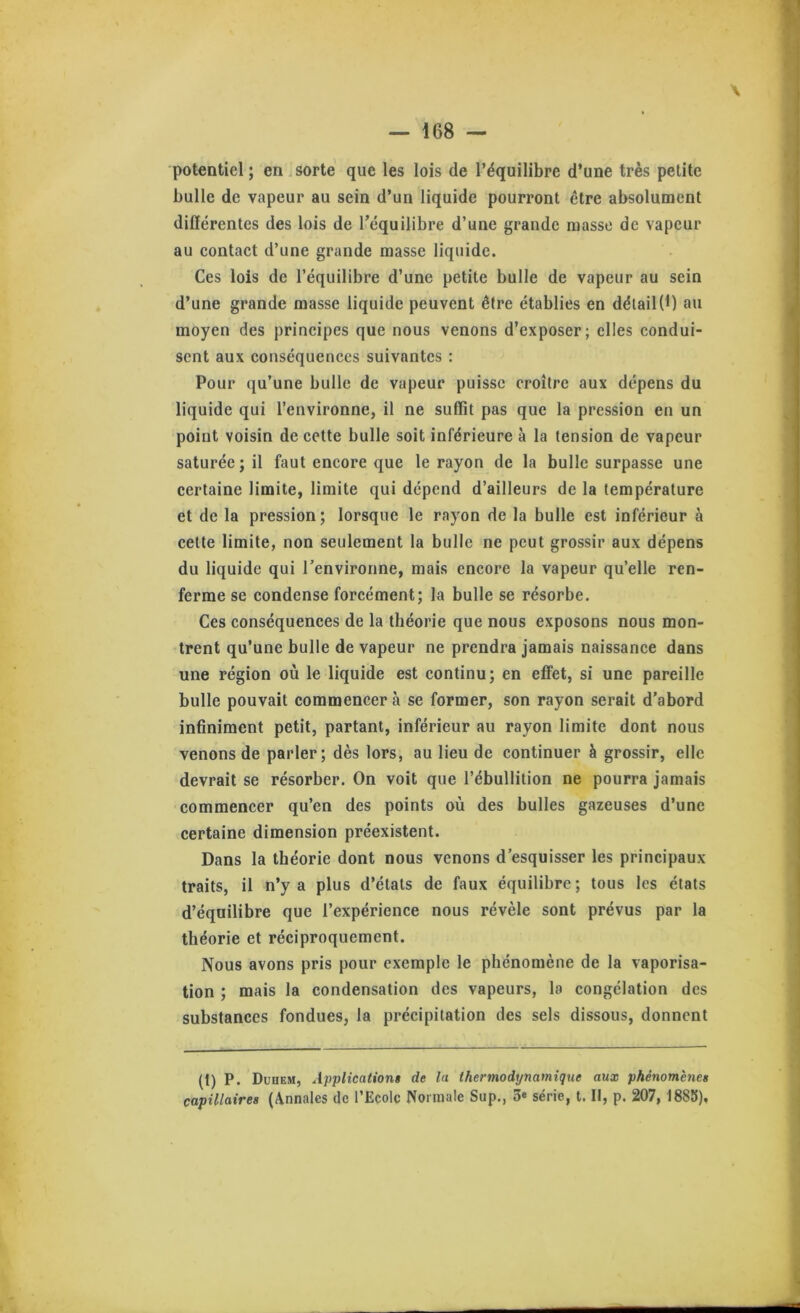 potentiel; en j sorte que les lois de l’équilibre d’une très petite bulle de vapeur au sein d’un liquide pourront être absolument différentes des lois de l’équilibre d’une grande masse de vapeur au contaet d’une grande masse liquide. Ces lois de l’équilibre d’une petite bulle de vapeur au sein d’une grande masse liquide peuvent être établies en détail(1) au moyen des prineipes que nous venons d’exposer; elles eondui- sent aux conséquenees suivantes : Pour qu’une bulle de vapeur puisse eroître aux dépens du liquide qui l’environne, il ne suffit pas que la pression en un point voisin de cette bulle soit inférieure à la tension de vapeur saturée; il faut encore que le rayon de la bulle surpasse une certaine limite, limite qui dépend d’ailleurs de la température et de la pression; lorsque le rayon de la bulle est inférieur à cette limite, non seulement la bulle ne peut grossir aux dépens du liquide qui renvironne, mais encore la vapeur qu’elle ren- ferme se condense forcément; la bulle se résorbe. Ces conséquences de la théorie que nous exposons nous mon- trent qu’une bulle de vapeur ne prendra jamais naissance dans une région où le liquide est continu; en eflfet, si une pareille bulle pouvait commencer à se former, son rayon serait d’abord infiniment petit, partant, inférieur au rayon limite dont nous venons de parler; dès lors, au lieu de continuer è grossir, elle devrait se résorber. On voit que l’ébullition ne pourra jamais commencer qu’en des points où des bulles gazeuses d’une certaine dimension préexistent. Dans la théorie dont nous venons d’esquisser les principaux traits, il n’y a plus d’états de faux équilibre ; tous les états d’équilibre que l’expérience nous révèle sont prévus par la théorie et réciproquement. Nous avons pris pour exemple le phénomène de la vaporisa- tion ; mais la condensation des vapeurs, la congélation des substances fondues, la précipitation des sels dissous, donnent (I) P. Duhem, Applications de la thermodynamique aux phénomènes capillaires (Annales de l’Ecole Normale Sup., 3» série, t. II, p. 207, 1885),