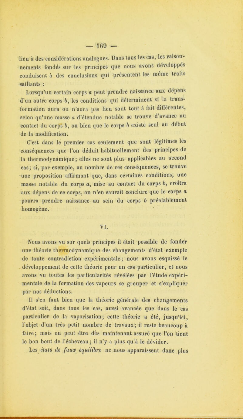 lieu à des considérations analogues. Dans tous les cas, les raison- nements fondés sur les principes que nous avons développés conduisent à des conclusions qui présentent les même traits saillants : Lorsqu’un certain corps a peut prendre naissance aux dépens d’un autre corps b, les conditions qui déterminent si la trans- formation aura ou n’aura pas lieu sont tout à fait diflércntes, selon qu’une masse a d’étendue notable se trouve d’avance au contact du corps 6, ou bien que le corps h existe seul au début de la modification. C’est dans le premier cas seulement que sont légitimes les conséquences que l’on déduit habituellement des principes de la thermodynamique; elles ne sont plus applicables au second cas; si, par exemple, au nombre de ces conséquences, se trouve une proposition affirmant que, dans certaines conditions, une masse notable du corps a, mise au contact du corps 6, croîtra aux dépens de ce corps, on n’en saurait conclure que le corps a pourra prendre naissance au sein du corps 6 préalablement homogène. VI. Nous avons vu sur quels principes il était possible de fonder une théorie thermodynamique des changements d’état exempte de toute contradiction expérimentale ; nous avons esquissé le développement de cette théorie pour un cas particulier, et nous avons vu toutes les particularités révélées par l’étude expéri- mentale de la formation des vapeurs se grouper et s’expliquer par nos déductions. Il s’en faut bien que la théorie générale des changements d’état soit, dans tous les cas, aussi avancée que dans le cas particulier de la vaporisation; cette théorie a été, jusqu’ici, l’objet d’un très petit nombre de travaux; il reste beaucoup à faire; mais on peut être dès maintenant assuré que l’on tient le bon bout de l’écheveau; il n’y a plus qu’à le dévider. Les états de faux équilibre ne nous apparaissent donc plus