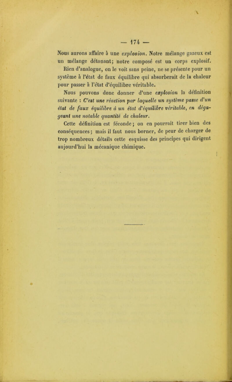 Nous aurons affaire à une explosion. Notre mélange gazeux est un mélange détonant; notre composé est un corps explosif. Rien d’analogue, on le voit sans peine, ne se présente pour un système à l’état de faux équilibre qui absorberait de la chaleur pour passer h l’état d’équilibre véritable. Nous pouvons donc donner d’une explosion la définition suivante : C’est une réaction par laquelle un système passe d’un état de faux équilibre à un état d’équilibre véritable, en déga- geant une notable quantité de chaleur. Cette définition est féconde; on en pourrait tirer bien des conséquences ; mais il faut nous borner, de peur de charger de trop nombreux détails cette esquisse des principes qui dirigent aujourd’hui la mécanique chimique.