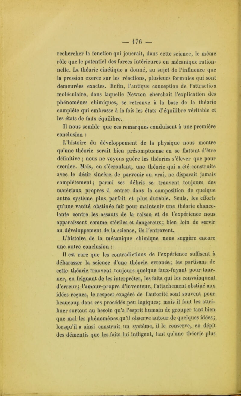 rechercher la fonction qui jouerait, dans cette science, le même rôle que le potentiel des forces intérieures en mécanique ration- nelle. La théorie cinétique a donné, au sujet de l’influence que la pression exerce sur les réactions, plusieurs formules qui sont demeurées exactes. Enfin, l’antique conception de l’attraction moléculaire, dans laquelle Newton cherchait l’explication des phénomènes chimiques, se retrouve à la hase de la théorie complète qui embrasse à la fois les états d’équilibre véritable et les états de faux équilibre. Il nous semble que ces remarques conduisent à une première conclusion : L’histoire du développement de la physique nous montre qu’une théorie serait bien présomptueuse en se flattant d’être définitive ; nous ne voyons guère les théories s’élever que pour crouler. Mais, en s’écroulant, une théorie qui a été construite avec le désir sincère de parvenir au vrai, ne disparaît jamais complètement; parmi ses débris se trouvent toujours des matériaux propres à entrer dans la composition de quelque autre système plus parfait et plus durable. Seuls, les efforts qu’une vanité obstinée fait pour maintenir une théorie chance- lante contre les assauts de la raison et de l’expérience nous apparaissent comme stériles et dangereux ; bien loin de servir au développement de la science, ils l’entravent. L’histoire de la mécanique chimique nous suggère encore une autre conclusion : Il est rare que les contradictions de l’expérience suffisent à débarasser la science d’une théorie erronée; les partisans de cette théorie trouvent toujours quelque faux-fuyant pour tour- ner, en feignant de les interpréter, les faits qui les convainquent d’erreur; l’amour-propre d’inventeur, l’attachement obstiné aux idées reçues, le respect exagéré de l’autorité sont souvent pour beaucoup dans ces procédés peu logiques; mais il faut les attri- buer surtout au besoin qu’a l’esprit humain de grouper tant bien que mal les phénomènes qu’il observe autour de quelques idées; lorsqu’il a ainsi construit un système, il le conserve, en dépit des démentis que les faits lui infligent, tant qu’une théorie plus