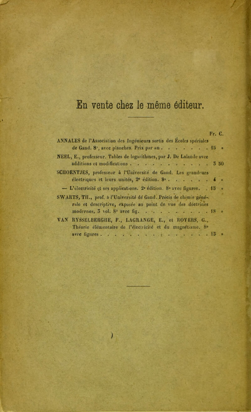 En vente chez le -même éditeur Fr. C. ANNALES de l’Association des Ingénieurs sortis des Ecoles spéciales de Gand. 8’, avec planches. Prix par an i5 » NEEL, E., professeur. Tables de logarithmes, par J. De Lalande avec additions et inodifications 3 50 SCllOENTJES, professeur à rtJniversilé de Gand. Les grandeurs électriques et leurs unités, 2® édition. 8“ -4 » — L’électricité <it scs applications. 2* édition. 8<> avec figures. . 15 » SWARTS, TH., prof, à l’Université dé Gand. Précis de chimie géné-, raie et descriptive, exposée au point de vue des doctrines modernes, 3 vol. 8® avec fig . . . 18 » VAN RYSSELBEUGllE, F., LAGRANGE, E., et ROVERS, G.. Théorie élémentaire de l’électticité et du magnétisme. 8® avec figures 15 * ;