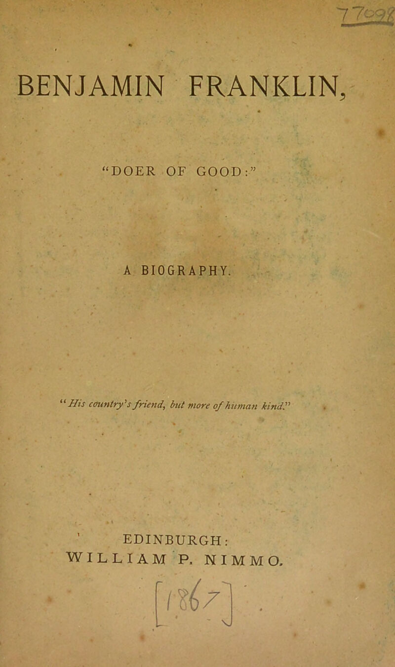 BENJAMIN FRANKLIN, “DOER OF GOOD:” A BIOGRAPHY. “His country'sfriend, but more of human kind!' EDINBURGH: WILLIAM P. NIMMO, i H ? '. ■ ■ \j