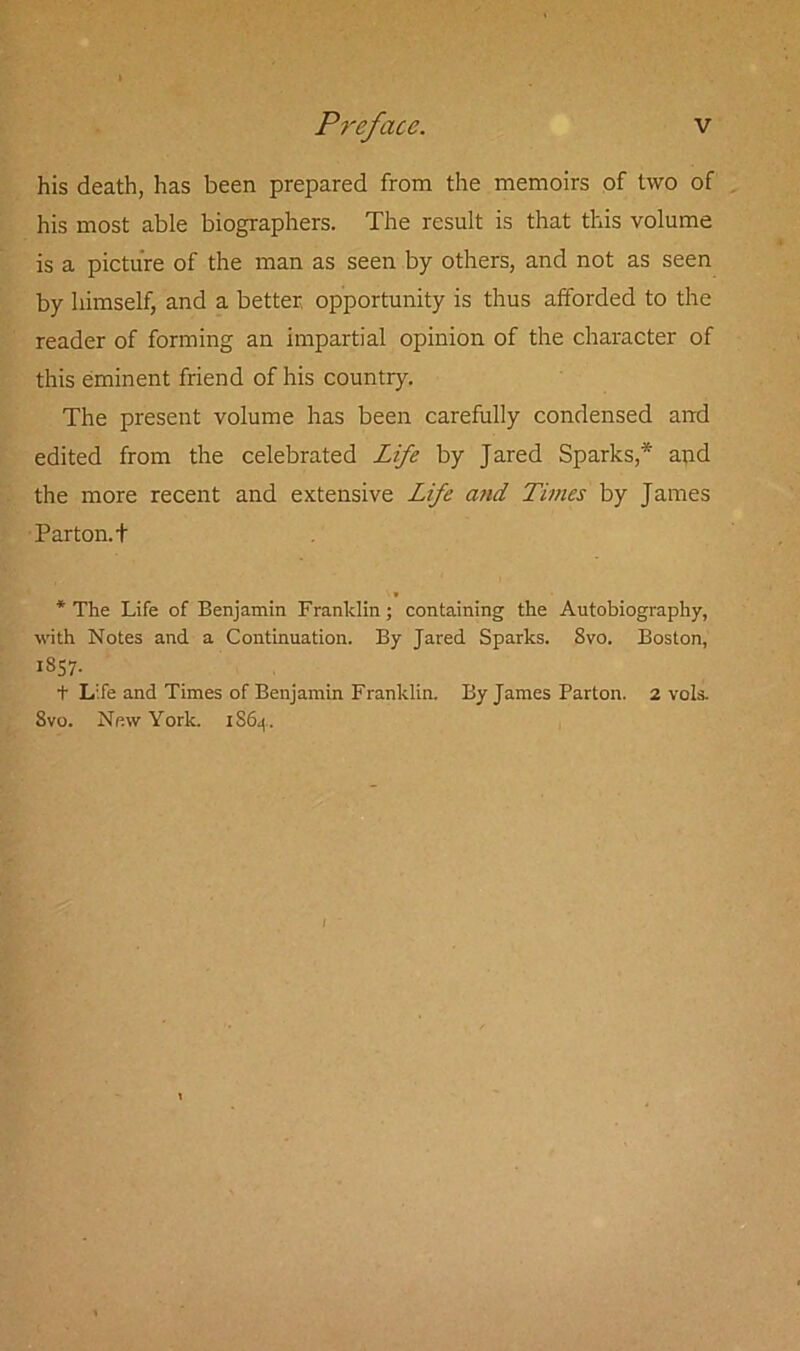 his death, has been prepared from the memoirs of two of his most able biographers. The result is that this volume is a picture of the man as seen by others, and not as seen by himself, and a better opportunity is thus afforded to the reader of forming an impartial opinion of the character of this eminent friend of his country. The present volume has been carefully condensed and edited from the celebrated Life by Jared Sparks,* and the more recent and extensive Life and Times by James Parton.t * The Life of Benjamin Franklin; containing the Autobiography, with Notes and a Continuation. By Jared Sparks. Svo. Boston, 1857. t Life and Times of Benjamin Franklin. By James Parton. 2 vols. Svo. New York. 1S64. 1