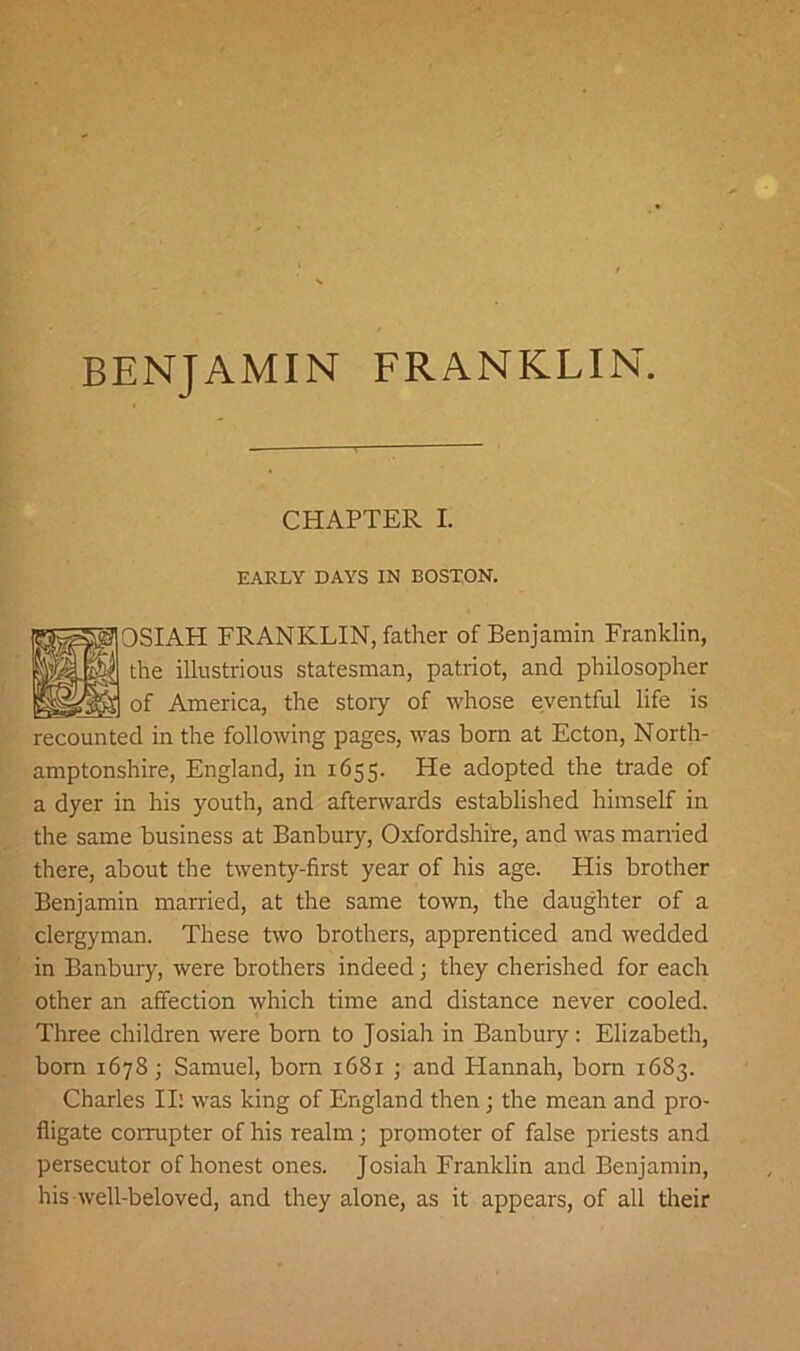 BENJAMIN FRANKLIN. CHAPTER I. EARLY DAYS IN BOSTON. OSIAH FRANKLIN, father of Benjamin Franklin, the illustrious statesman, patriot, and philosopher of America, the stoiy of whose eventful life is recounted in the following pages, was born at Ecton, North- amptonshire, England, in 1655. He adopted the trade of a dyer in his youth, and afterwards established himself in the same business at Banbury, Oxfordshire, and was married there, about the twenty-first year of his age. His brother Benjamin married, at the same town, the daughter of a clergyman. These two brothers, apprenticed and wedded in Banbury, were brothers indeed; they cherished for each other an affection which time and distance never cooled. Three children were born to Josiah in Banbury: Elizabeth, born 1678; Samuel, bom 1681 ; and Hannah, bom 1683. Charles III was king of England then; the mean and pro- fligate corrupter of his realm ; promoter of false priests and persecutor of honest ones. Josiah Franklin and Benjamin, his well-beloved, and they alone, as it appears, of all their