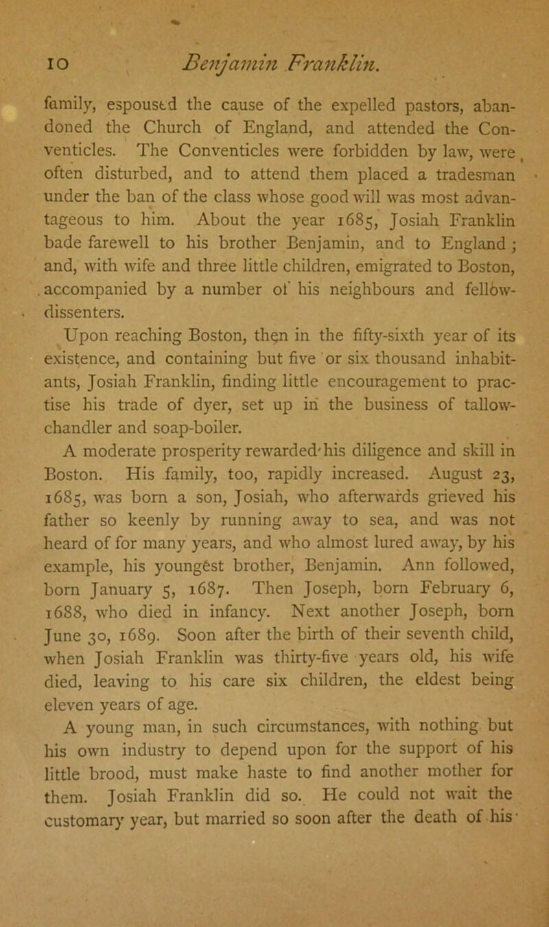 family, espoustd the cause of the expelled pastors, aban- doned the Church of England, and attended the Con- venticles. The Conventicles were forbidden by law, were, often disturbed, and to attend them placed a tradesman under the ban of the class whose good will was most advan- tageous to him. About the year 1685, Josiah Franklin bade farewell to his brother Benjamin, and to England ; and, with wife and three little children, emigrated to Boston, accompanied by a number of his neighbours and fellow- dissenters. Upon reaching Boston, th$n in the fifty-sixth year of its existence, and containing but five or six thousand inhabit- ants, Josiah Franklin, finding little encouragement to prac- tise his trade of dyer, set up in the business of tallow- chandler and soap-boiler. A moderate prosperity rewarded'his diligence and skill in Boston. His family, too, rapidly increased. August 23, 1685, was born a son, Josiah, who afterwards grieved his father so keenly by running away to sea, and was not heard of for many years, and who almost lured away, by his example, his youngest brother, Benjamin. Ann followed, born January 5, 1687. Then Joseph, born February 6, 1688, who died in infancy. Next another Joseph, born June 30, 1689. Soon after the birth of their seventh child, when Josiah Franklin was thirty-five years old, his wife died, leaving to his care six children, the eldest being eleven years of age. A young man, in such circumstances, with nothing but his own industry to depend upon for the support of his little brood, must make haste to find another mother for them. Josiah Franklin did so. He could not wait the customary year, but married so soon after the death of his •