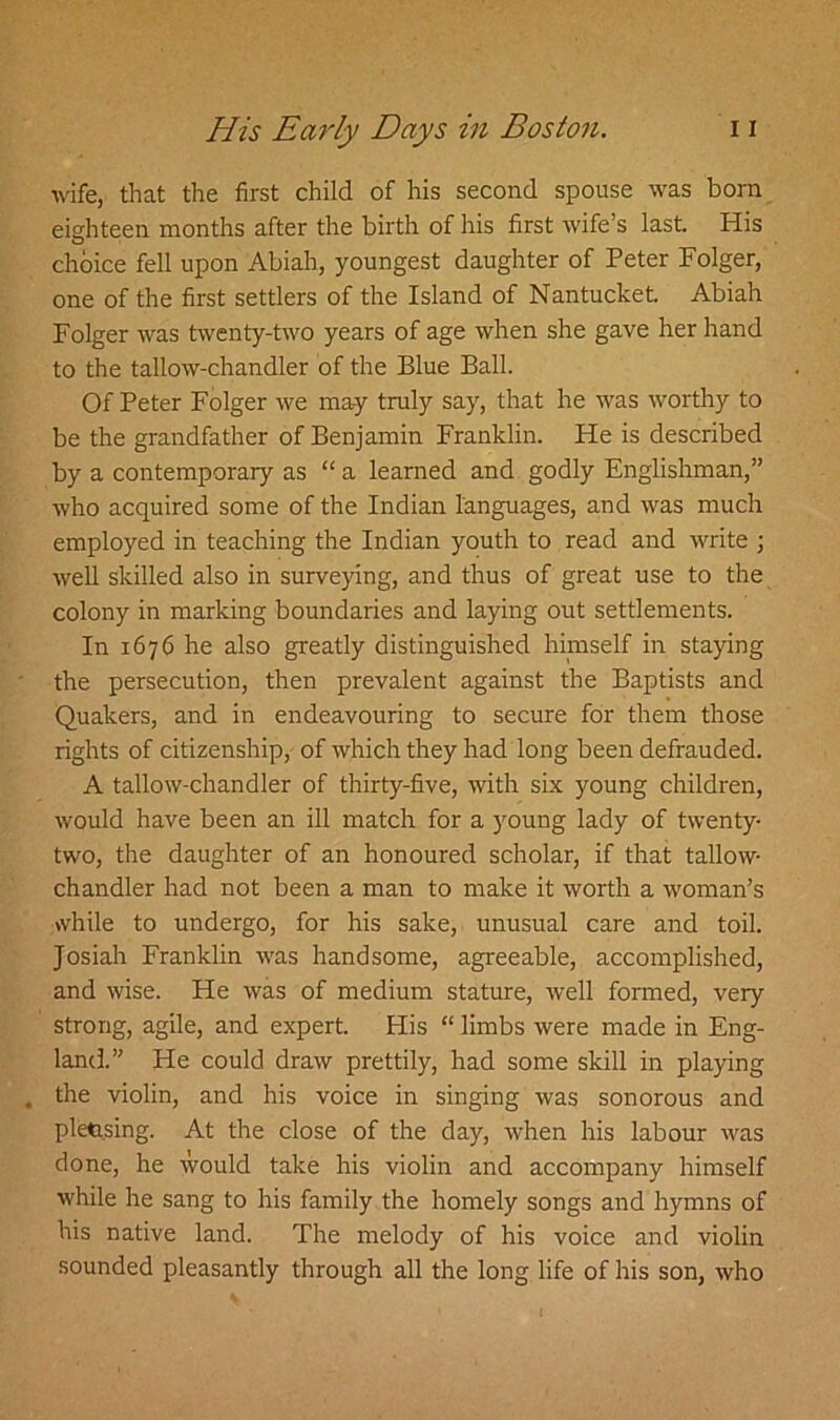 wife, that the first child of his second spouse was born eighteen months after the birth of his first wife’s last. His choice fell upon Abiah, youngest daughter of Peter Folger, one of the first settlers of the Island of Nantucket. Abiah Folger was twenty-two years of age when she gave her hand to the tallow-chandler of the Blue Ball. Of Peter Folger we may truly say, that he was worthy to be the grandfather of Benjamin Franklin. He is described by a contemporary as “ a learned and godly Englishman,” who acquired some of the Indian languages, and was much employed in teaching the Indian youth to read and write ; well skilled also in surveying, and thus of great use to the colony in marking boundaries and laying out settlements. In 1676 he also greatly distinguished himself in staying the persecution, then prevalent against the Baptists and Quakers, and in endeavouring to secure for them those rights of citizenship, of which they had long been defrauded. A tallow-chandler of thirty-five, with six young children, would have been an ill match for a young lady of twenty- two, the daughter of an honoured scholar, if that tallow- chandler had not been a man to make it worth a woman’s while to undergo, for his sake, unusual care and toil. Josiah Franklin was handsome, agreeable, accomplished, and wise. He was of medium stature, well formed, very strong, agile, and expert. His “ limbs were made in Eng- land.” He could draw prettily, had some skill in playing the violin, and his voice in singing was sonorous and pletasing. At the close of the day, when his labour was done, he would take his violin and accompany himself while he sang to his family the homely songs and hymns of his native land. The melody of his voice and violin sounded pleasantly through all the long life of his son, who