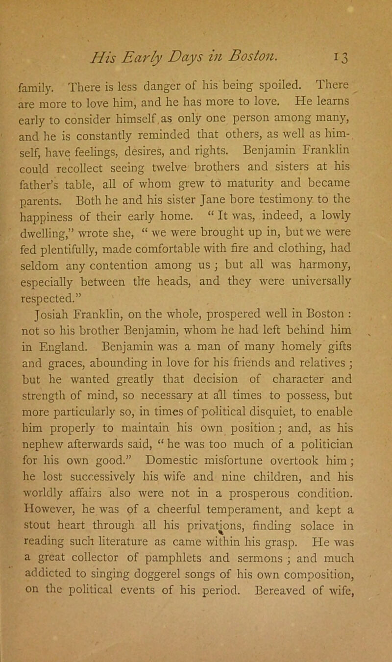 family. There is less danger of his being spoiled. There are more to love him, and he has more to love. He learns early to consider himself , as only one person among many, and he is constantly reminded that others, as well as him- self, have feelings, desires, and rights. Benjamin Franklin could recollect seeing twelve brothers and sisters at his father’s table, all of whom grew to maturity and became parents. Both he and his sister Jane bore testimony to the happiness of their early home. “ It was, indeed, a lowly dwelling,” wrote she, “ we were brought up in, but we were fed plentifully, made comfortable with fire and clothing, had seldom any contention among us ; but all was harmony, especially between the heads, and they were universally respected.” Josiah Franklin, on the whole, prospered well in Boston : not so his brother Benjamin, whom he had left behind him in England. Benjamin was a man of many homely gifts and graces, abounding in love for his friends and relatives ; but he wanted greatly that decision of character and strength of mind, so necessary at all times to possess, but more particularly so, in times of political disquiet, to enable him properly to maintain his own position; and, as his nephew afterwards said, “ he was too much of a politician for his own good.” Domestic misfortune overtook him; he lost successively his wife and nine children, and his worldly affairs also were not in a prosperous condition. However, he was of a cheerful temperament, and kept a stout heart through all his privations, finding solace in reading such literature as came within his grasp. He was a great collector of pamphlets and sermons j and much addicted to singing doggerel songs of his own composition, on the political events of his period. Bereaved of wife,