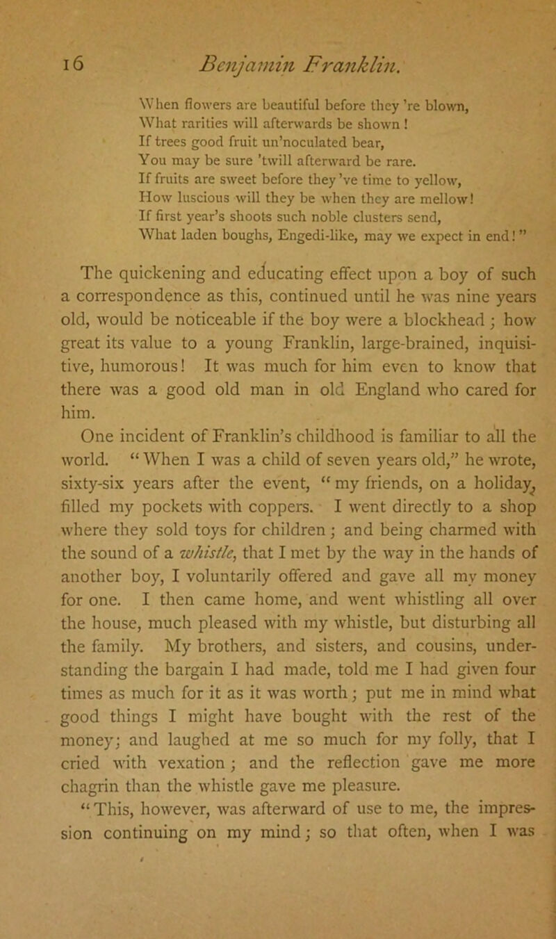 When flowers are beautiful before they 're blown. What rarities will afterwards be shown ! If trees good fruit un’noculated bear, You may be sure ’twill afterward be rare. If fruits are sweet before they've time to yellow, How luscious will they be when they are mellow! If first year’s shoots such noble clusters send, What laden boughs, Engedi-like, may we expect in end! ” The quickening and educating effect upon a boy of such a correspondence as this, continued until he was nine years old, would be noticeable if the boy were a blockhead ; how great its value to a young Franklin, large-brained, inquisi- tive, humorous! It was much for him even to know that there was a good old man in old England who cared for him. One incident of Franklin’s childhood is familiar to all the world. “ When I was a child of seven years old,” he wrote, sixty-six years after the event, “ my friends, on a holiday^ filled my pockets with coppers. I went directly to a shop where they sold toys for children; and being charmed with the sound of a whistle, that I met by the way in the hands of another boy, I voluntarily offered and gave all mv money for one. I then came home, and went whistling all over the house, much pleased with my whistle, but disturbing all the family. My brothers, and sisters, and cousins, under- standing the bargain I had made, told me I had given four times as much for it as it was worth; put me in mind what good things I might have bought with the rest of the money; and laughed at me so much for my folly, that I cried with vexation; and the reflection gave me more chagrin than the whistle gave me pleasure. “ This, however, was afterward of use to me, the impres- sion continuing on my mind; so that often, when I was