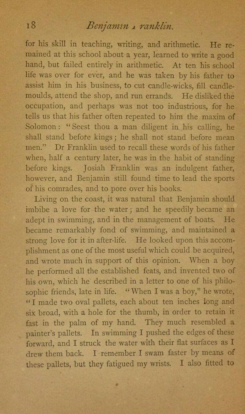 for his skill in teaching, writing, and arithmetic. He re- mained at this school about a year, learned to write a good hand, but failed entirely in arithmetic. At ten his school life was over for ever, and he was taken by his father to assist him in his business, to cut candle-wicks, fill candle- moulds, attend the shop, and run errands. He disliked the occupation, and perhaps was not too industrious, for he tells us that his father often repeated to him the maxim of Solomon: “ Seest thou a man diligent in his calling, he shall stand befote kings; he shall not stand before mean men.” Dr Franklin used to recall these words of his father when, half a century later, he was in the habit of standing before kings. Josiah Franklin was an indulgent father, however, and Benjamin still found time to lead the sports of his comrades, and to pore over his books. Living on the coast, it was natural that Benjamin should imbibe a love for the water; and he speedily became an adept in swimming, and in the management of boats. He became remarkably fond of swimming, and maintained a strong love for it in after-life. He looked upon this accom- plishment as one of the most useful which could be acquired, and wrote much in support of this opinion. When a boy he performed all the established feats, and invented two of his own, which he described in a letter to one of his philo- sophic friends, late in life. “ When I was a boy,” he wrote, “ I made two oval pallets, each about ten inches long and six broad, with a hole for the thumb, in order to retain it fast in the palm of my hand. They much resembled a painter’s pallets. In swimming I pushed the edges of these forward, and I struck the water with their flat surfaces as I drew them back. I remember I swam faster by means of these pallets, but they fatigued my wrists. I also fitted to
