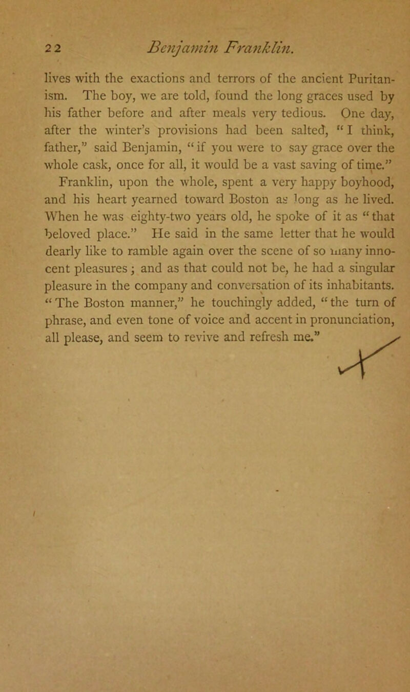 lives with the exactions and terrors of the ancient Puritan- ism. The boy, we are told, found the long graces used by his father before and after meals very tedious. One day, after the winter’s provisions had been salted, “ I think, father,” said Benjamin, “if you were to say grace over the whole cask, once for all, it would be a vast saving of time.” Franklin, upon the whole, spent a very happy boyhood, and his heart yearned toward Boston as long as he lived. When he was eighty-two years old, he spoke of it as “ that beloved place.” Pie said in the same letter that he would dearly like to ramble again over the scene of so many inno- cent pleasures; and as that could not be, he had a singular pleasure in the company and conversation of its inhabitants. “ The Boston manner,” he touchingly added, “ the turn of phrase, and even tone of voice and accent in pronunciation, all please, and seem to revive and refresh me.”
