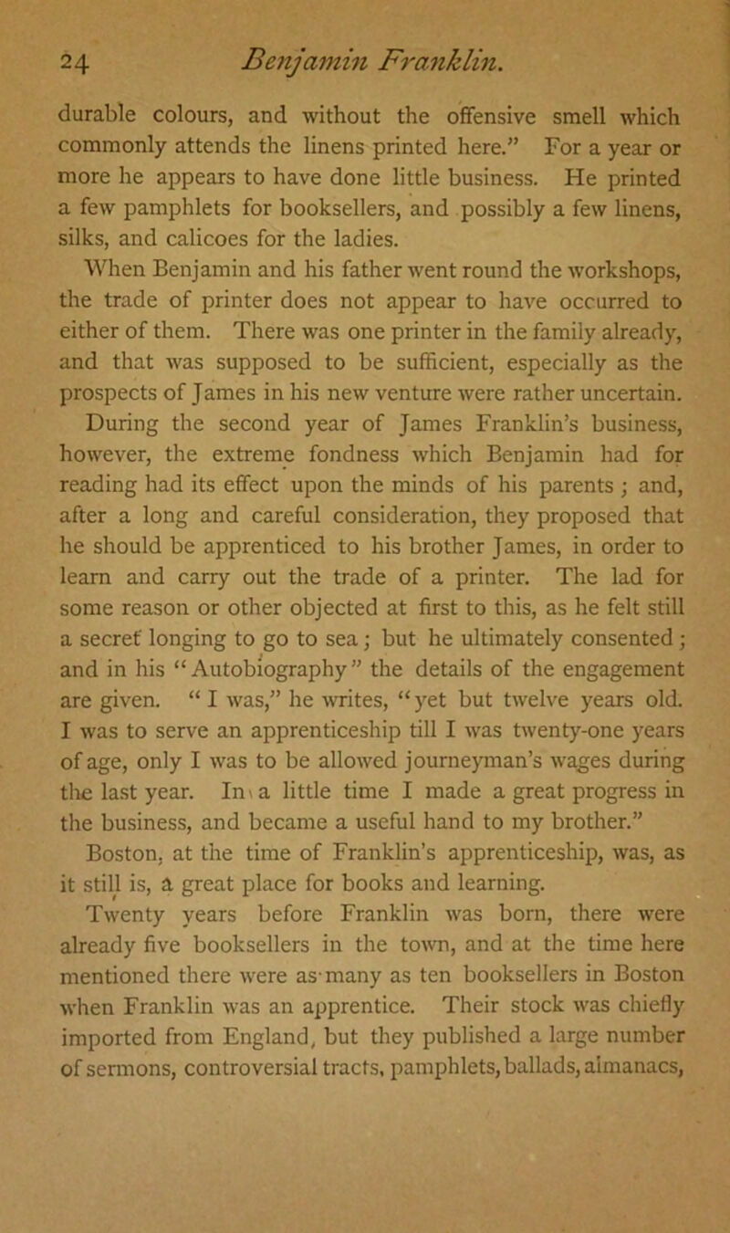 durable colours, and without the offensive smell which commonly attends the linens printed here.” For a year or more he appears to have done little business. He printed a few pamphlets for booksellers, and possibly a few linens, silks, and calicoes for the ladies. When Benjamin and his father went round the workshops, the trade of printer does not appear to have occurred to either of them. There was one printer in the family already, and that was supposed to be sufficient, especially as the prospects of James in his new venture were rather uncertain. During the second year of James Franklin’s business, however, the extreme fondness which Benjamin had for reading had its effect upon the minds of his parents ; and, after a long and careful consideration, they proposed that he should be apprenticed to his brother James, in order to learn and carry out the trade of a printer. The lad for some reason or other objected at first to this, as he felt still a secret longing to go to sea; but he ultimately consented; and in his “Autobiography” the details of the engagement are given. “ I was,” he writes, “yet but twelve years old. I was to serve an apprenticeship till I was twenty-one years of age, only I was to be allowed journeyman’s wages during the last year. Ima little time I made a great progress in the business, and became a useful hand to my brother.” Boston, at the time of Franklin’s apprenticeship, was, as it still is, a great place for books and learning. Twenty years before Franklin was born, there were already five booksellers in the town, and at the time here mentioned there were as-many as ten booksellers in Boston when Franklin was an apprentice. Their stock was chiefly imported from England, but they published a large number of sermons, controversial tracts, pamphlets, ballads, almanacs,