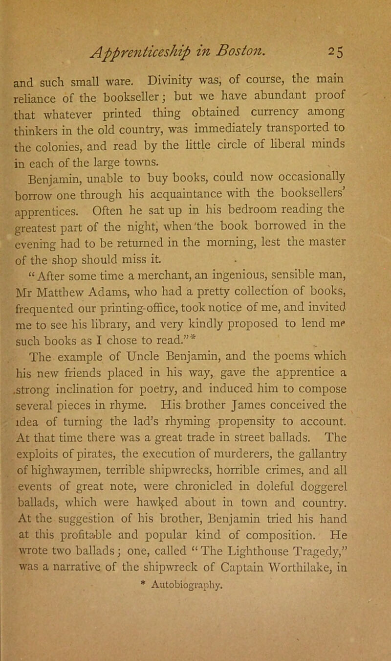 and such small ware. Divinity was, of course, the main reliance of the bookseller; but we have abundant proof that whatever printed thing obtained currency among thinkers in the old country, was immediately transported to the colonies, and read by the little circle of liberal minds in each of the large towns. Benjamin, unable to buy books, could now occasionally borrow one through his acquaintance with the booksellers’ apprentices. Often he sat up in his bedroom reading the greatest part of the night, when 'the book borrowed in the evening had to be returned in the morning, lest the master of the shop should miss it. “After some time a merchant, an ingenious, sensible man, Mr Matthew Adams, who had a pretty collection of books, frequented our printing-office, took notice of me, and invited me to see his library, and very kindly proposed to lend me such books as I chose to read.”* The example of Uncle Benjamin, and the poems which his new friends placed in his way, gave the apprentice a .strong inclination for poetry, and induced him to compose several pieces in rhyme. His brother James conceived the idea of turning the lad’s rhyming propensity to account. At that time there was a great trade in street ballads. The exploits of pirates, the execution of murderers, the gallantry of highwaymen, terrible shipwrecks, horrible crimes, and all events of great note, were chronicled in doleful doggerel ballads, which were hawked about in town and country. At the suggestion of his brother, Benjamin tried his hand at this profitable and popular kind of composition. He wrote two ballads; one, called “ The Lighthouse Tragedy,” was a narrative of the shipwreck of Captain Worthilake, in * Autobiography.