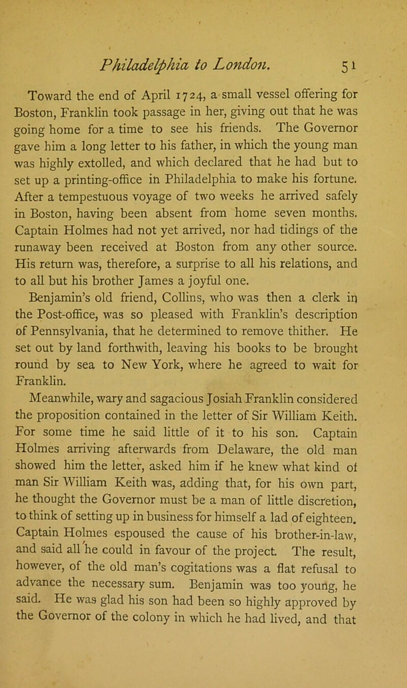 Toward the end of April 1724, a small vessel offering for Boston, Franklin took passage in her, giving out that he was going home for a time to see his friends. The Governor gave him a long letter to his father, in which the young man was highly extolled, and which declared that he had but to set up a printing-office in Philadelphia to make his fortune. After a tempestuous voyage of two weeks he arrived safely in Boston, having been absent from home seven months. Captain Holmes had not yet arrived, nor had tidings of the runaway been received at Boston from any other source. His return was, therefore, a surprise to all his relations, and to all but his brother James a joyful one. Benjamin’s old friend, Collins, who was then a clerk in the Post-office, was so pleased with Franklin’s description of Pennsylvania, that he determined to remove thither. Pie set out by land forthwith, leaving his books to be brought round by sea to New York, where he agreed to wait for Franklin. Meanwhile, wary and sagacious Josiah Franklin considered the proposition contained in the letter of Sir William Keith. For some time he said little of it to his son. Captain Holmes arriving afterwards from Delaware, the old man showed him the letter, asked him if he knew what kind of man Sir William Keith was, adding that, for his own part, he thought the Governor must be a man of little discretion, to think of setting up in business for himself a lad of eighteen. Captain Holmes espoused the cause of his brother-in-law, and said all he could in favour of the project. The result, however, of the old man’s cogitations was a flat refusal to advance the necessary sum. Benjamin was too young, he said. He was glad his son had been so highly approved by the Governor of the colony in which he had lived, and that