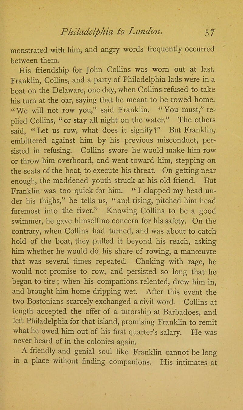 monstrated with him, and angry words frequently occurred between them. His friendship for John Collins was worn out at last. Franklin, Collins, and a party of Philadelphia lads were in a boat on the Delaware, one day, when Collins refused to take his turn at the oar, saying that he meant to be rowed home. “We will not row you,” said Franklin. “You must,” re- plied Collins, “or stay all night on the water.” The others said, “Let us row, what does it signify?” But Franklin, embittered against him by his previous misconduct, per- sisted in refusing. Collins swore he would make him row or throw him overboard, and went toward him, stepping on the seats of the boat, to execute his threat. On getting near enough, the maddened youth struck at his old friend. But Franklin was too quick for him. “ I clapped my head un- der his thighs,” he tells us, “ and rising, pitched him head foremost into the river.” Knowing Collins to be a good swimmer, he gave himself no concern for his safety. On the contrary, when Collins had turned, and was about to catch hold of the boat, they pulled it beyond his reach, asking him whether he would do his share of rowing, a manoeuvre that was several times repeated. Choking with rage, he would not promise to row, and persisted so long that he began to tire; when his companions relented, drew him in, and brought him home dripping wet. After this event the two Bostonians scarcely exchanged a civil word. Collins at length accepted the offer of a tutorship at Barbadoes, and left Philadelphia for that island, promising Franklin to remit what he owed him out of his first quarter’s salary. He was never heard of in the colonies again. A friendly and genial soul like Franklin cannot be long in a place without finding companions. Flis intimates at