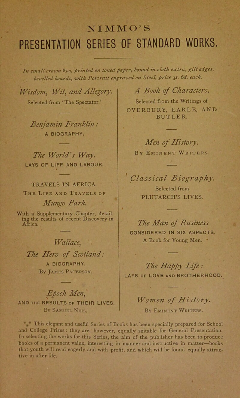 NIMMO'S PRESENTATION SERIES OF STANDARD WORKS. In small crown 8210, printed on toned paper, hound in cloth extra, gilt edges, bevelled boards, with Portrait engraved on Steel, price 32. 6d. each. Wisdom, Wit, and Allegory. Selected from ‘The Spectator.’ Benjamin Franklin : A BIOGRAPHY. The World’s Way. LAYS OF LIFE AND LABOUR. TRAVELS IN AFRICA. The Life and Travels of Mungo Park. With a Supplementary Chapter, detail- ing the results of recent Discovery in Africa. Wallace, The Piero of Scotland: A BIOGRAPHY. By James Paterson. A Book of Chai-acters. Selected from the Writings of OVERBURV, EARLE, AND BUTLER. Men of History. By Eminent Writers. Classical Biography. Selected from PLUTARCH’S LIVES. The Man of Business CONSIDERED IN SIX ASPECTS. A Book for Young Men. * The Happy Life: LAYS OF LOVE AND BROTHERHOOD. Epoch Men,' and the results of their lives. Women of History. By Samuel Neil. By Eminent Writers. *** This elegant and useful Series of Books has been specially prepared for School and College Prizes: they are, however, equally suitable for General Presentation. In selecting the works for this Series, the aim of the publisher has been to produce books of a permanent value, interesting in manner and instructive in matter—books that youth will read eagerly and with profit, and which will be found equally attrac* live in after life.