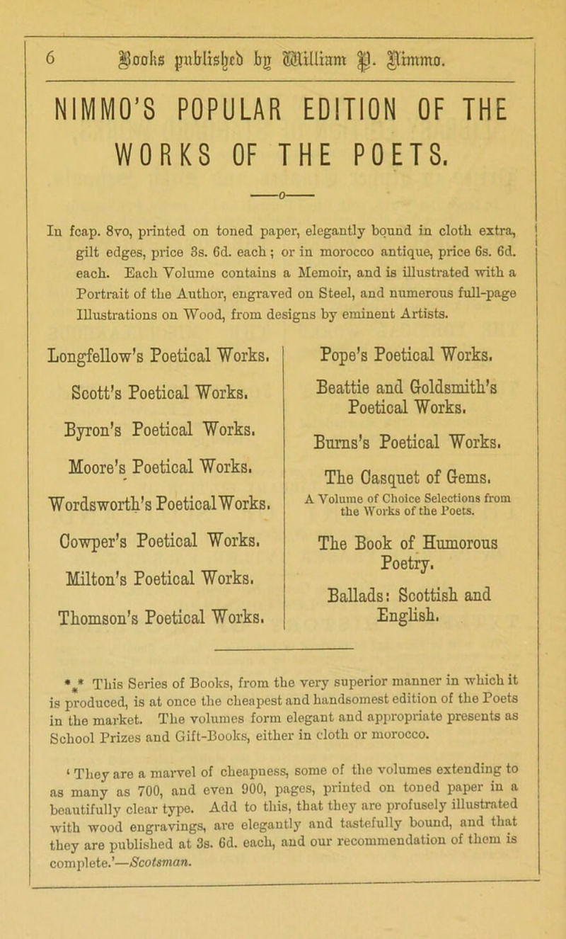 |Boohs jniblisbcb bg ©lilliam |J. NIMMO’S POPULAR EDITION OF THE WORKS OF THE POETS. In fcap. 8vo, printed on toned paper, elegantly bound in cloth extra, gilt edges, price 3s. 6d. each; or in morocco antique, price 6s. 6d. each. Each Volume contains a Memoir, and is illustrated with a Portrait of the Author, engraved on Steel, and numerous full-page Illustrations on Wood, from designs by eminent Artists. Longfellow’s Poetical Works. Scott’s Poetical Works. Byron’s Poetical Works. Moore’s Poetical Works. Wordsworth’s PoeticalWorks. Oowper’s Poetical Works. Milton’s Poetical Works. Thomson’s Poetical Works. Pope’s Poetical Works. Beattie and Goldsmith’s Poetical Works. Burns’s Poetical Works. Tbe Casquet of Gems. A Volume of Choice Selections from the Works of the Poets. The Book of Humorous Poetry. Ballads: Scottish and English. * • This Series of Books, from the very superior manner in which it is produced, is at once the cheapest and handsomest edition of the Poets in the market. The volumes form elegant and appropriate presents as School Prizes and Gift-Books, either in cloth or morocco. i They are a marvel of cheapness, some of the volumes extending to as many as 700, and even 900, pages, printed on toned paper in a beautifully clear type. Add to this, that they are profusely illustrated with wood engravings, are elegantly and tastefully bound, and that they are published at 3s. 6d. each, and our recommendation of them is complete.’—Scotsman.