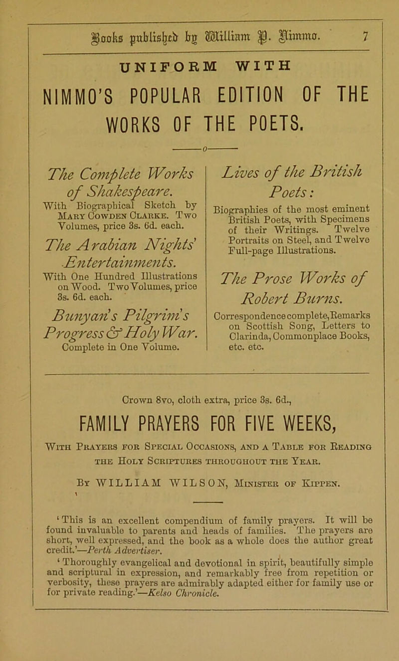 UNIFORM WITH NIMMO’S POPULAR EDITION OF THE WORKS OF THE POETS. o The Complete Works of Shakespeare. With Biographical Sketch by Mary Cowden Clarke. Two Volumes, price 3s. (id. each. The Arabian Nights ■Entertainments. With One Hundred Illustrations on Wood. Two Volumes, price 3s. 6d. each. Bunyans Pilgrim!s Progress & Holy War. Complete in One Volume. Lives of the British Poets: Biographies of the most eminent British Poets, with Specimens of their Writings. Twelve Portraits on Steel, and Twelve Pull-page Illustrations. The Prose Works of Robert Burns. Correspondence complete,Remarks on Scottish SoDg, Letters to Clarinda, Commonplace Books, etc. etc. Crown 8vo, cloth extra, price 3s. 6d., FAMILY PRAYERS FOR FIVE WEEKS, With Prayers for Special Occasions, and a Table for Reading the Holy Scriptures throughout the Year. By WILLIAM WILSON, Minister of Kippen. ‘This is an excellent compendium of family prayers. It will he found invaluable to parents and heads of families. The prayers are short, well expressed, and the book as a whole does the author great credit.’—Perth Advertiser. 1 Thoroughly evangelical and devotional in spirit, beautifully simple and scriptural in expression, and remarkably free from repetition or verbosity, these prayers are admirably adapted either for family use or for private reading.’—Kelso Chronicle.