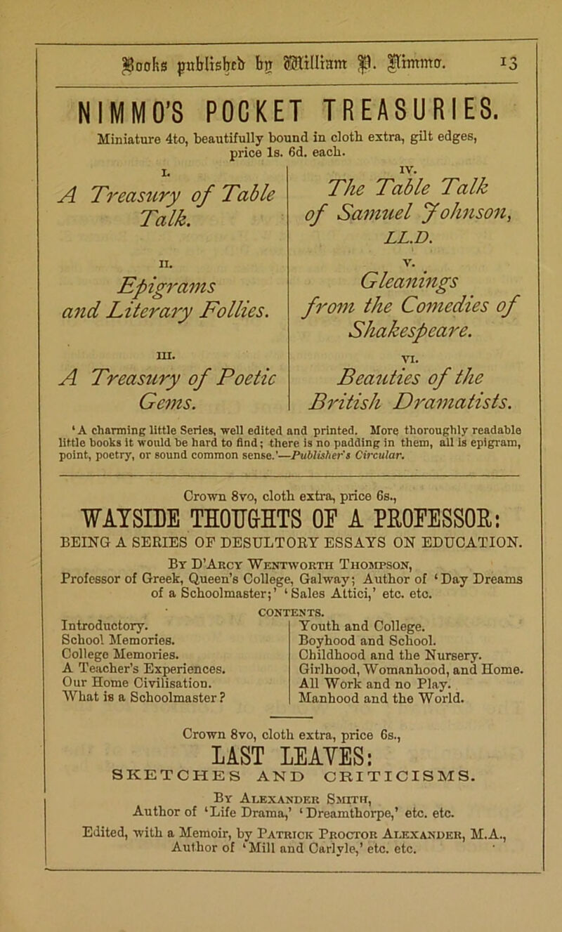 NIMMO’S POCKET TREASURIES. Miniature 4to, beautifully bound in cloth extra, gilt edges, price Is. 6d. each. 1. A Treasury of Table Talk. The Table Talk of Samuel Johnson, LL.D. n. Epigrams and Literary Follies. in. A Treasury of Poetic Gems. V. Gleanings from the Comedies of Shakespeare. VI. Beauties of the British Dramatists. ‘A charming little Series, well edited and printed. More thoroughly readable little books it would be hard to find; there is no padding in them, all is epigram, point, poetry, or sound common sense.’—Publisher's Circular. Crown 8vo, cloth extra, price 6s., WAYSIDE THOUGHTS OE A PROFESSOR: BEING A SERIES OP DESULTORY ESSAYS ON EDUCATION. By D’Arcy Wentworth Thompson, Professor of Greek, Queen’s College, Galway; Author of ‘Day Dreams of a Schoolmaster;’ ‘Sales Attici,’ etc. etc. Introductory. School Memories. College Memories. A Teacher’s Experiences. Our Home Civilisation. What is a Schoolmaster ? CONTENTS. Youth and College. Boyhood and School. Childhood and the Nursery. Girlhood, Womanhood, and Home. All Work and no Play. Manhood and the World. Crown 8vo, cloth extra, price 6s., LAST LEAVES: SKETCHES AND CRITICISMS. By Alexander Smith, Author of ‘Life Drama,’ ‘ Dreamthorpe,’ etc. etc. Edited, with a Memoir, by Patrick Proctor Alexander, M.A., Author of ‘ Mill and Carlyle,’ etc. etc.