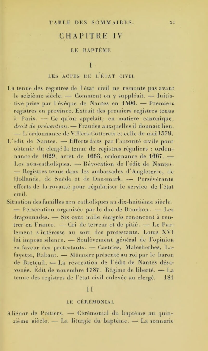 CHAPITRE IV LE BAPTÊME I LÉS ACTES UE I. ETAT C1V1I. La tenue des registres de l’état civil ne remonte pas avant le seizième siècle. — Gomment on y suppléait. — Initia- tive prise par l’évêque de liantes en 1406. — Premier* registres en province. Extrait îles premiers registres tenus à Paris. — Ge qu’on appelait, en matière canonique, droit de prévention. — Fraudes auxquelles il donnait lieu. — L ordonnance de Vdllers-Gottcrets et celle de mai 1570. L’édit de Mantes. — Efforts faits par l’autorité civile pour obtenir du clergé la tenue de registres réguliers : ordon- nance de 1620, arrêt de 1665, ordonnance de 1667. — Les non-eatlioliques. — Dévoration de l’édit de Mantes. — Registres tenus dans les ambassades d’Angleterre, de Hollande, de Suède et de Danemark. — Persévérants efforts de la rovauté pour régulariser le service de l’état civil. Situation des familles non catholiques au dix-huitième siècle. — Persécution organisée par le duc de Bourbon. — Les dragonnades. — Six cent mille émigrés renoncent à ren- trer en France. — Gri de terreur et de pitié. — Le Par- lement s’intéresse au sort des protestants. Louis XV] lui impose silence. — Soulèvement général de l’opinion en faveur des protestants. — Castries, Malesherbes, La- favette, Rabaut. — Mémoire présenté au roi par le baron de Breteuil. — La révocation de l’édit de Manies désa- vouée. Edit de novembre 1787. Régime de liberté. — La tenue des registres de l’état civil enlevée au clergé. 181 I I 1.1 : CÉRÉMONIAL Aliéner île Poitiers. — Cérémonial du baptême au quin- zième siècle. — La liturgie du baptême. — La sonnerie