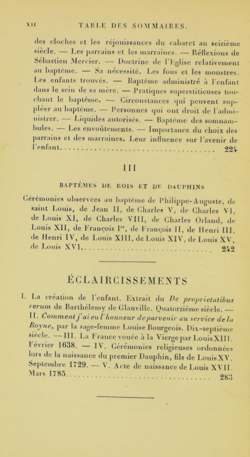 «les cloches et les réjouissances du cabaret au seizième siècle. — Les parrains et les marraines. — Réflexions de Sebastien Mercier. — Doctrine de I Eglise relativement au baptême. Sa nécessite. Les fous et les monstres. Les enfants trouvés. — baptême administré à 1 enfant dans le sein de sa mère. — Pratiques superstitieuses tou- chant le baptême. Circonstances qui peuvent sup- pléer au baptême. — Personnes qui ont droit de l'admi- nistrer. — Liquides autorisés. — Baptême des somnam- bules. — Les envoûtements. — Importance du choix des parrains et des marraines. Leur influence sur l’avenir de l’enfant 224 III BAPTEMES DE ItOlS ET DI DAUPHINS Cérémonies observées au baptême de Philippe-Auguste, de saint Louis, de Jean 11, de Charles V, «le Charles VI, de Louis XI, «le Charles VIII, de Charles Orland, de Louis XII, de François 1, «le François II, de Henri III. «Je Henri IV, «le Louis XIII, de Louis XIV, de Louis XV, de Louis XVI <>^«) ÉCLAIRCISSEMENTS L La création de l’enfant. Extrait du De proprietatibus t et uni de Barthélémy de Glanvillc. Quatorzième siècle. IL Comment j ai eu l honneur de parvenir au service delà Roy ne, par la sage-femme Louise Bourgeois. Dix-septième siede. —III. La France vouée à la Vierge par LouisXII 1. l evncr 1638. — IV. Cérémonies religieuses ordonnées lors de la naissance du premier Dauphin, fils de LouisXV. Septembre 1729. — \ . Acte de naissance de Louis XVII. Mars 1785