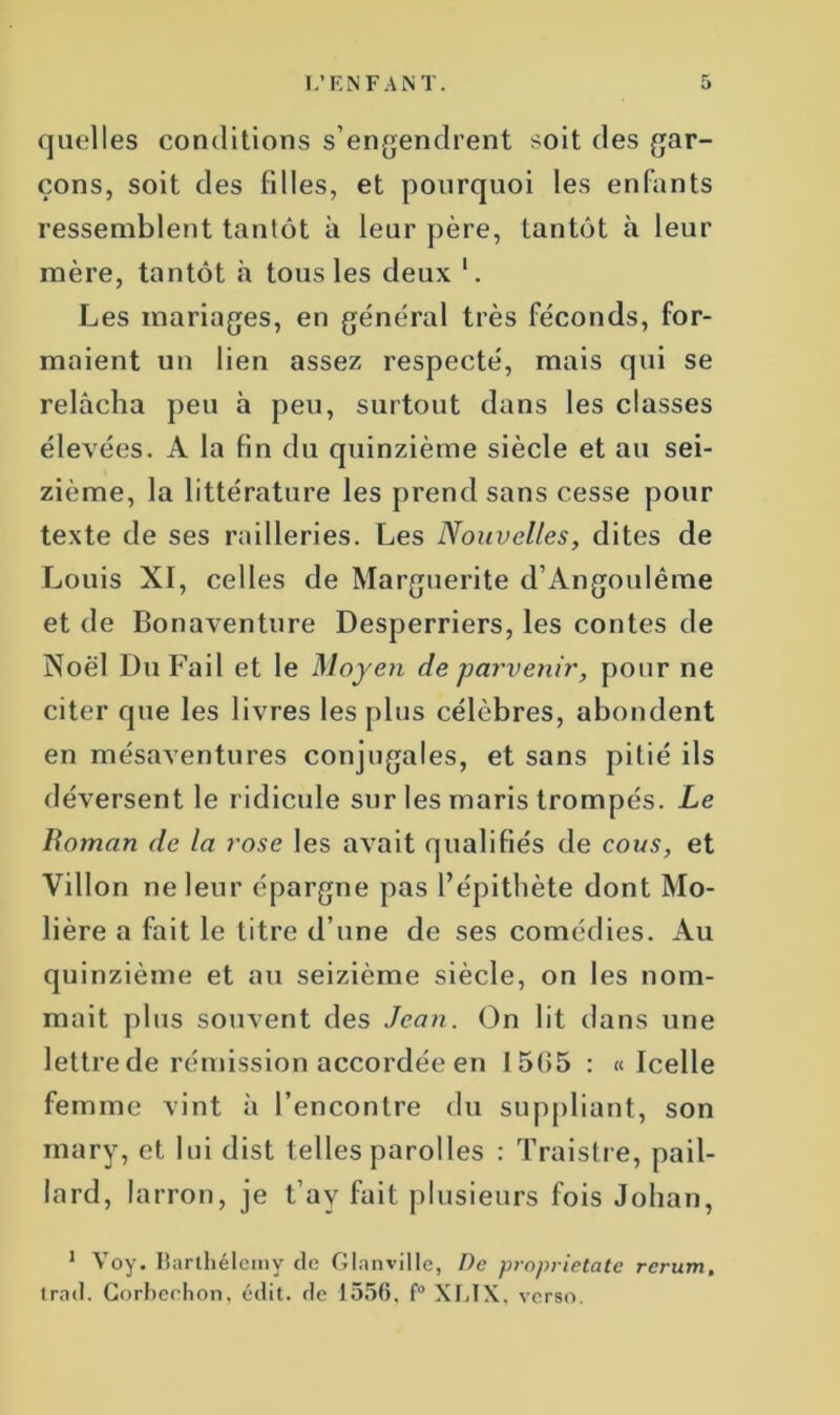 quelles conditions s’engendrent soit des gar- çons, soit des filles, et pourquoi les enfants ressemblent tantôt à leur père, tantôt à leur mère, tantôt h tous les deux '. Les mariages, en général très féconds, for- maient un lien assez respecté, mais qui se relâcha peu à peu, surtout dans les classes élevées. A la fin du quinzième siècle et au sei- zième, la littérature les prend sans cesse pour texte de ses railleries. Les Nouvelles, dites de Louis XI, celles de Marguerite d’Angoulême et de Bonaventure Desperriers, les contes de Noël DuFail et le Moyen de parvenir, pour ne citer que les livres les plus célèbres, abondent en mésaventures conjugales, et sans pitié ils déversent le ridicule sur les maris trompés. Le Boman de la rose les avait qualifiés de cous, et Villon ne leur épargne pas l’épithète dont Mo- lière a fait le litre d’une de ses comédies. Au quinzième et au seizième siècle, on les nom- mait plus souvent des Jean. On lit dans une lettre de rémission accordée en 1505 : «Icelle femme vint à l’encontre du suppliant, son mary, et lui dist telles parolles : Traistre, pail- lard, la rron, je t’av fait plusieurs fois Johan, 1 Voy. Barthélemy de Glanville, De proprietate trad. Gorheehon. édit, de 1556. f° XI.IX , verso. rcrumê