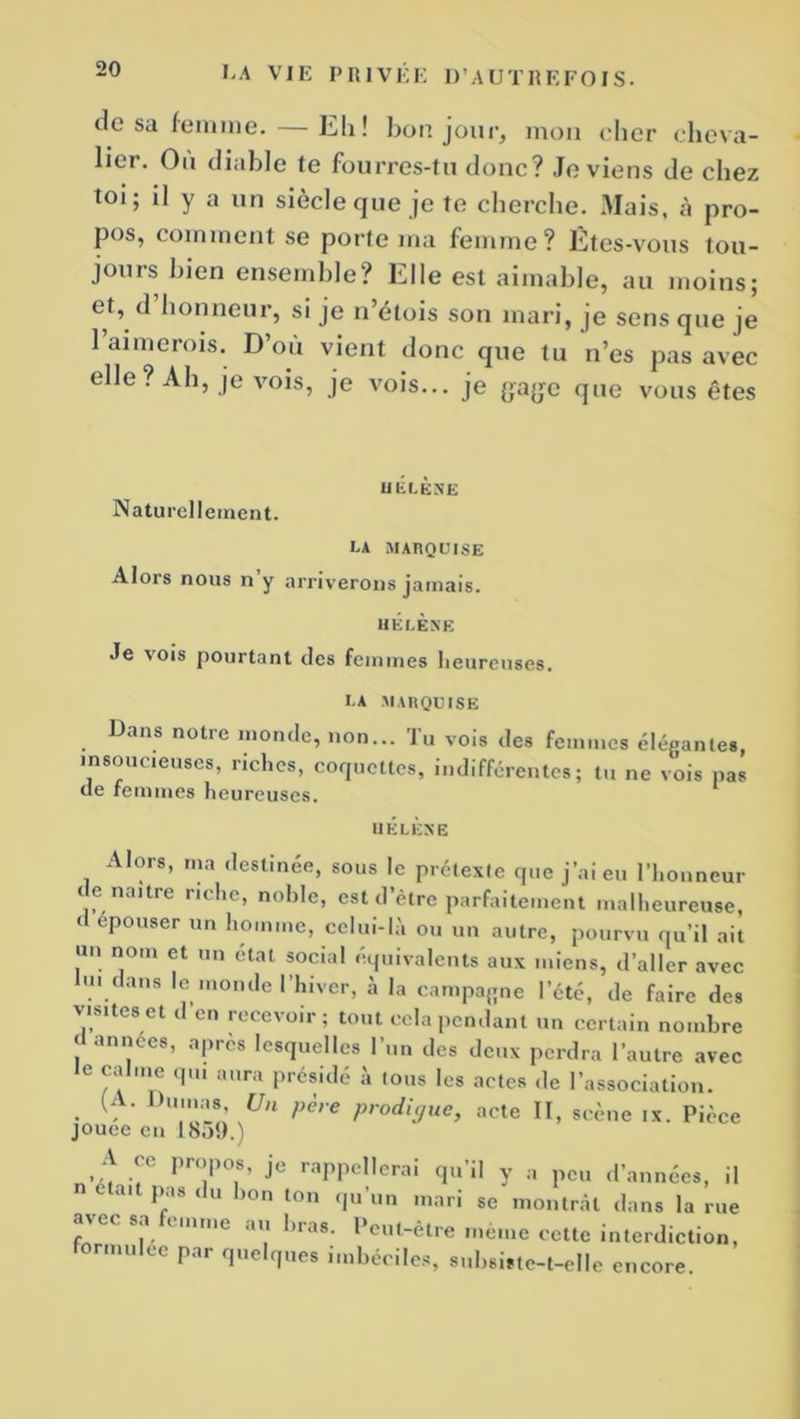 de sa femme. Eh! bon jour, mon cher cheva- lier. On diable te fourres-tu donc? Je viens de chez toi; il y a un siècle que je te cherche. Mais, à pro- pos, comment se porte ma femme? Êtes-vous tou- jours bien ensemble? Elle est aimable, au moins; et, d honneur, si je n’étois son mari, je sens que je 1 aimerois. D où vient donc que tu n’es pas avec elle? Ah, je vois, je vois... je {*'a{je que vous êtes HELENE Naturellement. CA MARQUISE Alors nous n y arriverons jamais. HÉLÈNE Je vois pourtant des femmes heureuses. la marquise Dans notre monde, non... Tu vois des femmes élégantes, insoucieuses, riches, coquettes, indifférentes; tu ne vois pas de femmes heureuses. HÉLÈNE Alors, ma destinée, sous le prétexte que j’ai eu l’honneur e naître riche, noble, est d’être parfaitement malheureuse, d epouser un homme, celui-là ou un autre, pourvu qu’il ait un nom et un état social équivalents aux miens, d’aller avec lu. dans le monde l’hiver, à la campagne l’été, de faire des vis,tes et d’en recevoir; tout cela pendant un certain nombre « années, après lesquelles l’un des deux perdra l’autre avec le calme qui aura présidé à tous les actes de l’association. • ‘ ,Un pèrC Prodi9ue> acte II, scène ix. Pièce jouee en I8o9.) A ce propos, je rappellerai qu’il y a peu d’années, il n t ait pas du bon ton qu’un mari se montrât dans la rue avec sa femme au liras. Peut-être même cette interdiction, formulée par quelques imbéciles, subsiste-t-elle encore.