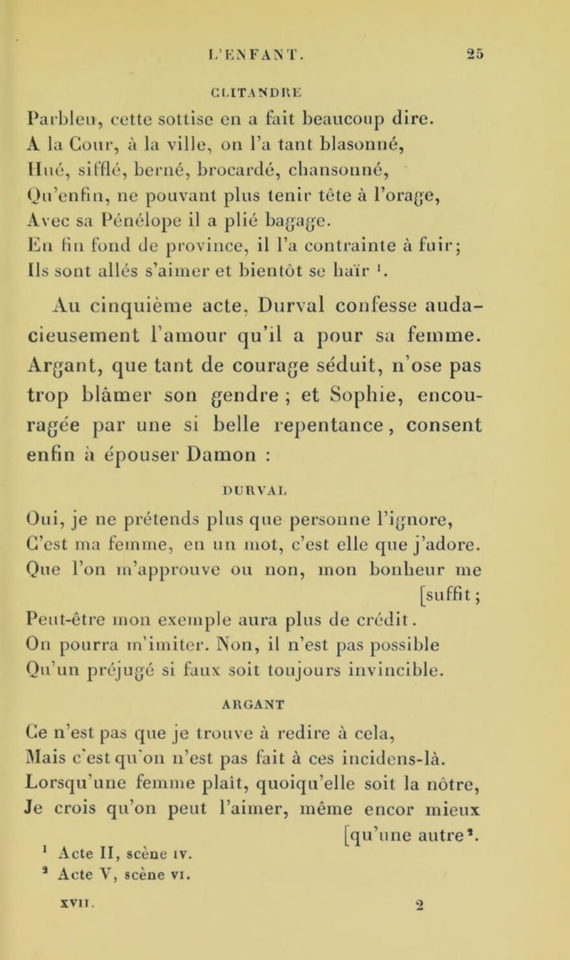 CI.ITANDKE Parbleu, cette sottise eu a fait beaucoup dire. A la Cour, à la ville, on l’a tant blasonné, Hué, sifflé, berné, brocardé, cbansonné, Qu’enfin, ne pouvant plus tenir tète à l’orage, Avec sa Pénélope il a plié bagage. En fin fond de province, il l’a contrainte à fuir; Ils sont allés s’aimer et bientôt se haïr *. Au cinquième acte, Durval confesse auda- cieusement l’amour qu’il a pour sa femme. Argant, que tant de courage séduit, n’ose pas trop blâmer son gendre ; et Sophie, encou- ragée par une si belle repentance, consent enfin à épouser Damon : DURVAI. Oui, je ne prétends plus que personne l’ignore, C’est ma femme, en un mot, c’est elle que j’adore. Que l’on m’approuve ou non, mon bonheur me [suffit ; Peut-être mon exemple aura plus de crédit. On pourra m’imiter. Non, il n’est pas possible Qu’un préjugé si faux soit toujours invincible. ARGANT Ce n’est pas que je trouve à redire à cela, Mais c'est qu'on n’est pas fait à ces incidens-là. Lorsqu'une femme plaît, quoiqu’elle soit la nôtre, Je crois qu’on peut l’aimer, même encor mieux [qu’une autre*. 1 Acte II, scène iv. * Acte V, scène vi. XVII. O