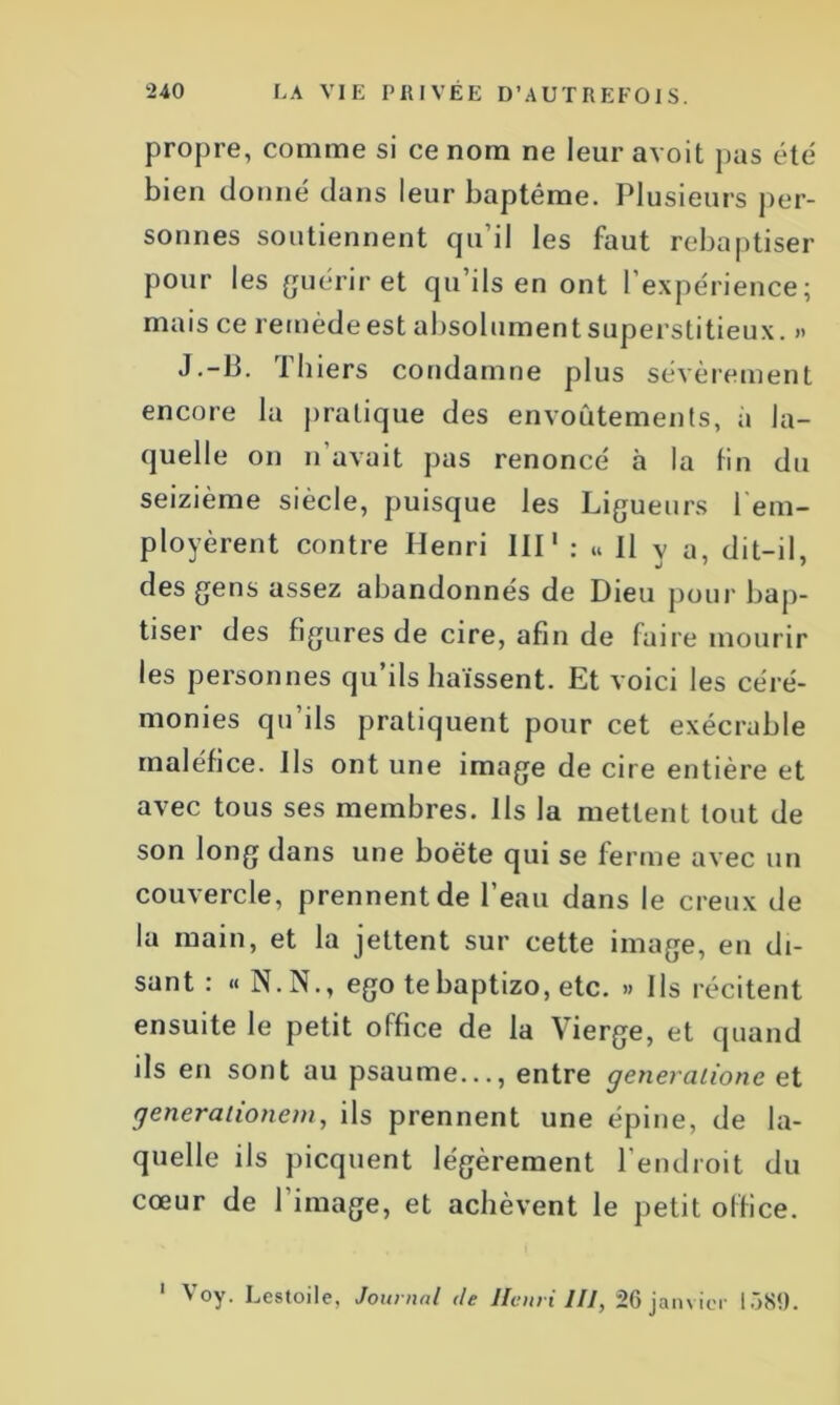 propre, comme si ce nom ne leur avoit pas été bien donné dans leur baptême. Plusieurs per- sonnes soutiennent qu’il les faut rebaptiser pour les guérir et qu’ils en ont l’expérience; mais ce remèdeest absolumentsuperstitieux. » J.-B. Thiers condamne plus sévèrement encore la pratique des envoûtements, à la- quelle on n avait pas renoncé à la fin du seizième siècle, puisque les Ligueurs rem- ployèrent contre Henri III1 : « Il y a, dit-il, des gens assez abandonnés de Dieu pour bap- tiser des figures de cire, afin de faire mourir les personnes qu’ils haïssent. Et voici les céré- monies qu’ils pratiquent pour cet exécrable maléfice. Ils ont une image de cire entière et avec tous ses membres. Ils la mettent tout de son long dans une boëte qui se ferme avec un couvercle, prennent de l’eau dans le creux de la main, et la jettent sur cette image, en di- sant : « N. N., ego tebaptizo, etc. » Ils récitent ensuite le petit office de la Vierge, et quand ils en sont au psaume..., entre generaiione et generationem, ils prennent une épine, de la- quelle ils picquent légèrement l’endroit du cœur de l’image, et achèvent le petit office. 1 Voy. Lestoile, Journal de Henri III, 26 janvier 1389.