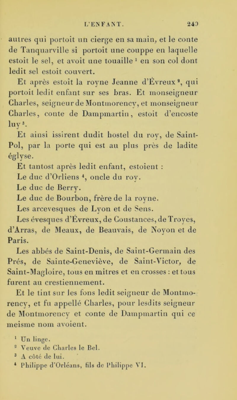 autres qui portoit un cierge en sa main, et le conte de Tanquarville si portoit une couppe en laquelle estoit le sel, et avoit une touaille 1 en son col dont ledit sel estoit couvert. Et après estoit la royne Jeanne d’Evreux*, qui portoit ledit enfant sur ses bras. Et monseigneur Charles, seigneur de Montmorency, et monseigneur Charles, conte de Dampmartin, estoit d’encoste luy3. Et ainsi issirent dudit hostel du roy, de Saint- Pol, par la porte qui est au plus près de ladite églyse. Et tantost après ledit enfant, estoient : Le duc d’Orliens 4, oncle du roy. Le duc de Berry. Le duc de Bourbon, frère de la royne. Les arcevesques de Lyon et de Sens. Les évesques d’Evreux, de Constances, de Troyes, d’Arras, de Meaux, de Beauvais, de Noyon et de Paris. Les abbés de Saint-Denis, de Saint-Germain des Prés, de Sainte-Geneviève, de Saint-Victor, de Saint-Magloire, tous en mitres et en crosses : et tous furent au crestiennement. Et le tint sur les fons ledit seigneur de Montmo- rency, et fu appelle Charles, pour lesdits seigneur de Montmorency et conte de Dampmartin qui ce meisme nom avoient. 1 Un lin{»e. 2 Veuve de Charles le Bel. 3 A côté de lui. * Philippe d’Orléans, lils de Philippe VI.