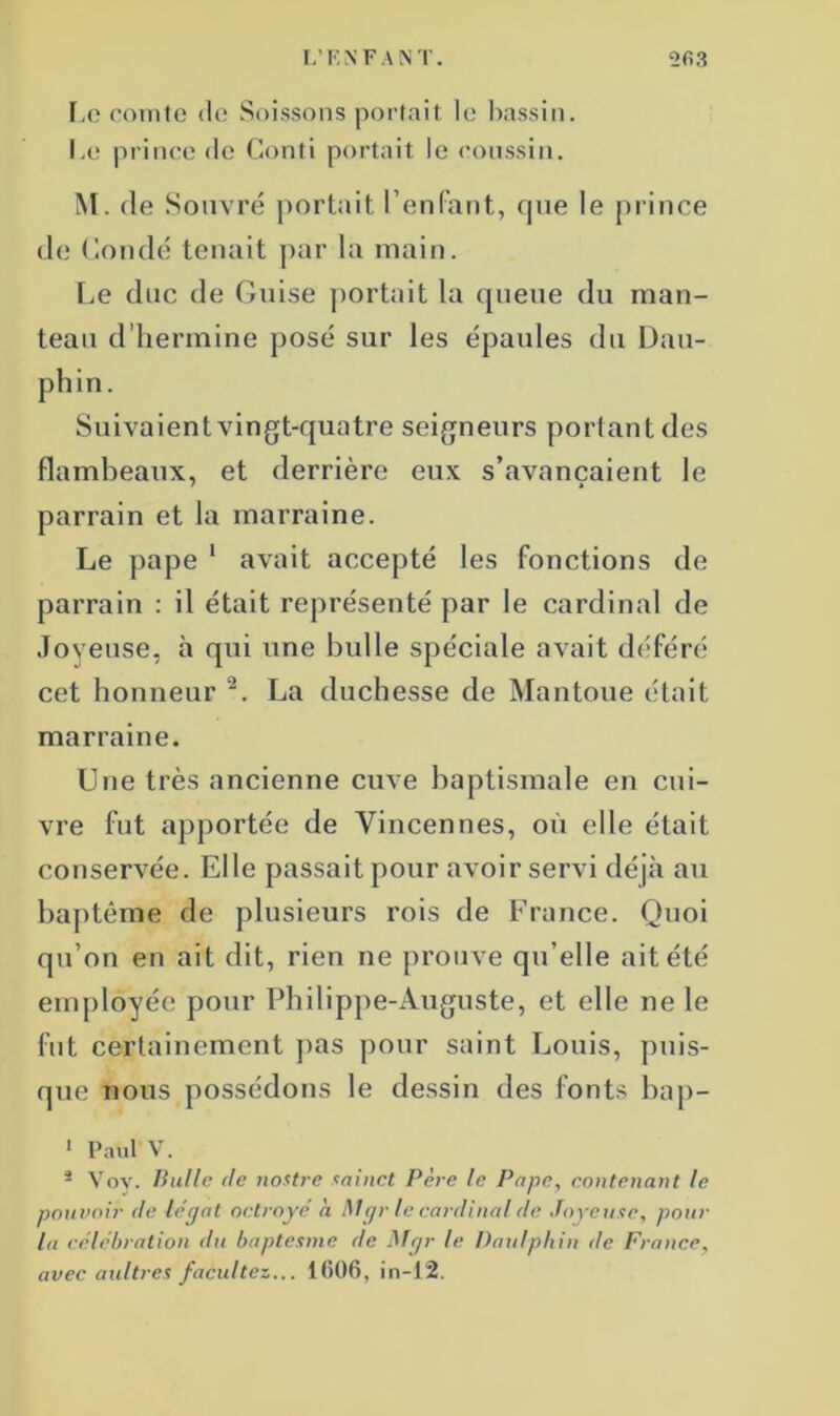 Le comte de Soissons portait le bassin. Le prince de Conti portait le coussin. M. de Souvré portait l’enfant, que le prince de ( ion dé tenait par la main. Le duc de Guise portait la queue du man- teau d'hermine posé sur les épaules du Dau- phin. Suivaient vingt-quatre seigneurs portant des flambeaux, et derrière eux s’avançaient le parrain et la marraine. Le pape 1 avait accepté les fonctions de parrain : il était représenté par le cardinal de Joyeuse, h qui une bulle spéciale avait déféré cet honneur 2. La duchesse de Mantoue était marraine. Une très ancienne cuve baptismale en cui- vre fut apportée de Vincennes, où elle était conservée. Elle passait pour avoir servi déjà au baptême de plusieurs rois de France. Quoi qu’on en ait dit, rien ne prouve qu’elle ait été employée pour Philippe-Auguste, et elle ne le fut certainement pas pour saint Louis, puis- que nous possédons le dessin des fonts bap- 1 Paul V. 3 Vov. Bulle de nostre minet Père le Pape, contenant le pouvoir de légat octroyé à Mgr le cardinal de Joyeuse, pour la célébration du baptesme de Mgr le Daulphin de France, avec aaltres facultés... 1606, in-12.