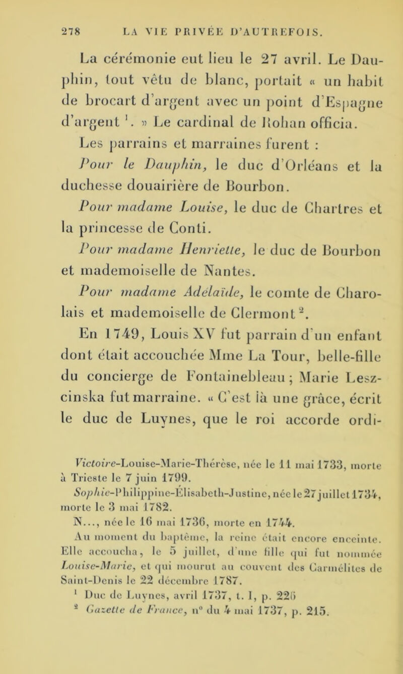 La cérémonie eut lieu le 27 avril. Le Dau- phin, tout vêtu de blanc, portait « un habit de brocart d’argent avec un point d’Espagne d’argent '. « Le cardinal de Jlohan officia. Les parrains et marraines furent : Pour le Dauphin, le duc d’Orléans et la duchesse douairière de Bourbon. Pour madame Louise, le duc de Chartres et la princesse de Conli. Pour madame Henriette, le duc de Bourbon et mademoiselle de Nantes. Pour madame Adélaïde, le comte de Charo- lais et mademoiselle de Clermont2. En 1749, Louis XV7 fut parrain d'un enfant dont était accouchée Mme La Tour, belle-fille du concierge de Fontainebleau; Marie Lesz- cinska fut marraine. « C’est ià une grâce, écrit le duc de Luynes, que le roi accorde ordi- Etcfo tVe-Lo uise-M a ri e-Th ércse, née le 11 mai 1733, morte à Trieste le 7 juin 1799. 5oj?/ue-Philippine-Elisabeth-Justine, née le 27 juillet 1734, morte le 3 mai 1782. N..., née le 16 mai 1736, morte en 1744. Au moment du baptême, la reine était encore enceinte. Elle accoucha, le 5 juillet, d’une Lille qui fut nommée Louise-Marie, et qui mourut au couvent des Carmélites de Saint-Denis le 22 décembre 1787. 1 Duc de Luynes, avril 1737, t. 1, p. 226 s Gazette Je France, n° du 4 mai 1737, p. 215.