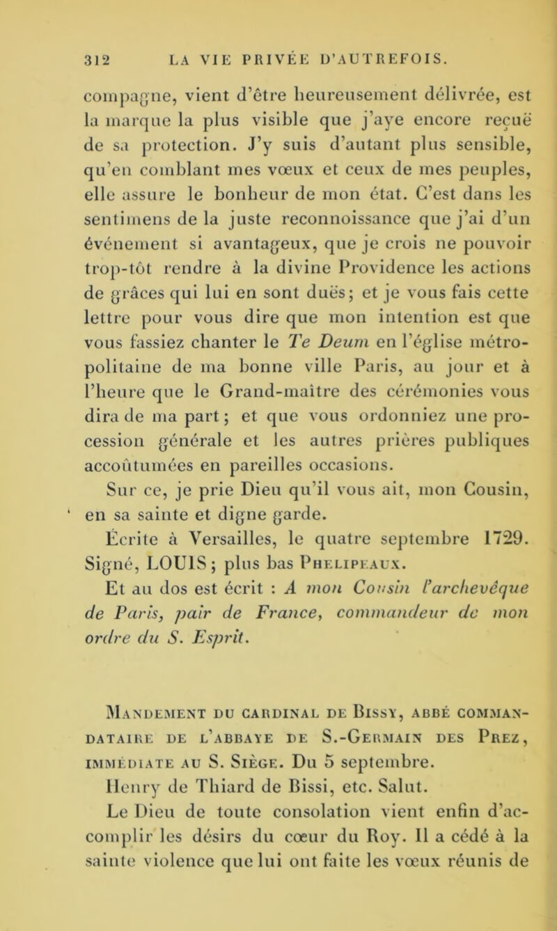 compagne, vient d’être heureusement délivrée, est la marque la plus visible que j’aye encore reçue de sa protection. J’y suis d’autant plus sensible, qu’en comblant mes vœux et ceux de mes peuples, elle assure le bonheur de mon état. C’est dans les sentimens delà juste reconnoissance que j’ai d’un événement si avantageux, que je crois ne pouvoir trop-tôt rendre à la divine Providence les actions de grâces qui lui en sont dues; et je vous fais cette lettre pour vous dire que mon intention est que vous fassiez chanter le Te Deum en l’église métro- politaine de ma bonne ville Paris, au jour et à l’heure que le Grand-maître des cérémonies vous dira de ma part; et que vous ordonniez une pro- cession générale et les autres prières publiques accoutumées en pareilles occasions. Sur ce, je prie Dieu qu’il vous ait, mon Cousin, ‘ en sa sainte et digne garde. Écrite à Versailles, le quatre septembre 1729. Signé, LOUIS; plus bas Phf.lipeàux. Et au dos est écrit : A mon Cousin l’arclievêque de Paris, pair de France, commandeur de mon ordre du S. Esprit. Mandement du cardinal de Bissy, abbé comman- DATA1RE DE l’aBBAYE DE S.-GeRMAIN DES PrEZ , immédiate au S. Siège. Du 5 septembre. Ilenry de Thiard de Bissi, etc. Salut. Le Dieu de toute consolation vient enfin d’ac- complir les désirs du cœur du Roy. 11 a cédé à la sainte violence que lui ont faite les vœux réunis de