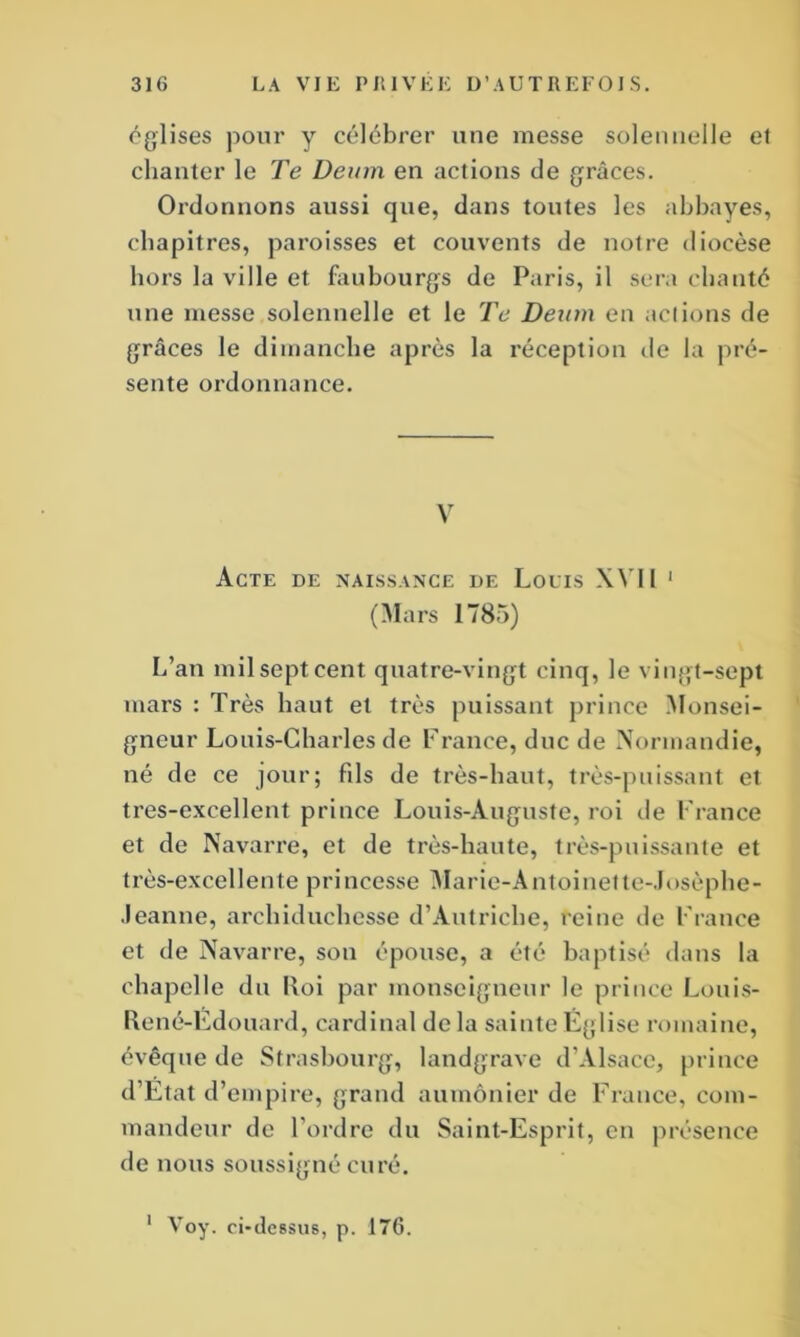 églises pour y célébrer une messe solennelle el chanter le Te Deum en actions de grâces. Ordonnons aussi que, dans toutes les abbayes, chapitres, paroisses et couvents de notre diocèse hors la ville et faubourgs de Paris, il sera chanté une messe solennelle et le Te Deum en actions de grâces le dimanche après la réception de la pré- sente ordonnance. V Acte de naissance de Louis XVIl 1 (Mars 1785) L’an mil sept cent quatre-vingt cinq, le vingt-sept mars : Très haut et très puissant prince Monsei- gneur Louis-Charles de France, duc de Normandie, né de ce jour; fils de très-haut, très-puissant et tres-excellent prince Louis-Auguste, roi de France et de Navarre, et de très-haute, très-puissante et très-excellente princesse Marie-Antoinette-Josèphe- .leanne, archiduchesse d’Autriche, reine de France et de Navarre, son épouse, a été baptisé dans la chapelle du Uoi par monseigneur le prince Louis- René-Edouard, cardinal de la sainte Église romaine, évêque de Strasbourg, landgrave d’Alsace, prince d’Ëtat d’empire, grand aumônier de France, com- mandeur de l'ordre du Saint-Esprit, en présence de nous soussigné curé.