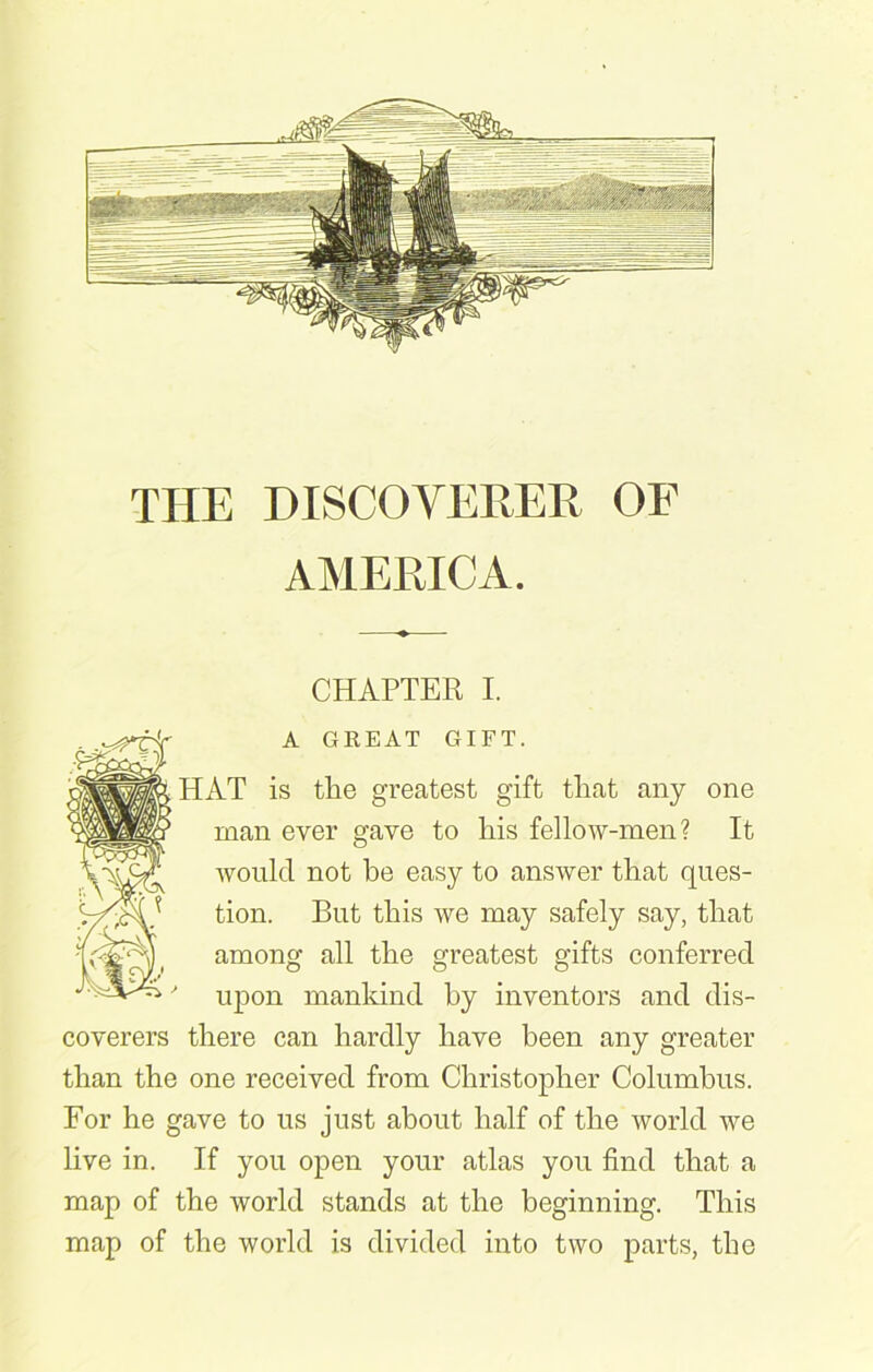 THE DISCOVERER OP AMERICA. CHAPTER I. mm A GREAT GIFT. HAT is the greatest gift that any one man ever gave to his fellow-men? It would not be easy to answer that ques- tion. But this we may safely say, that among all the greatest gifts conferred ' upon mankind by inventors and dis- coverers there can hardly have been any greater than the one received from Christopher Columbus. For he gave to us just about half of the world we live in. If you open your atlas you find that a map of the world stands at the beginning. This map of the world is divided into two parts, the