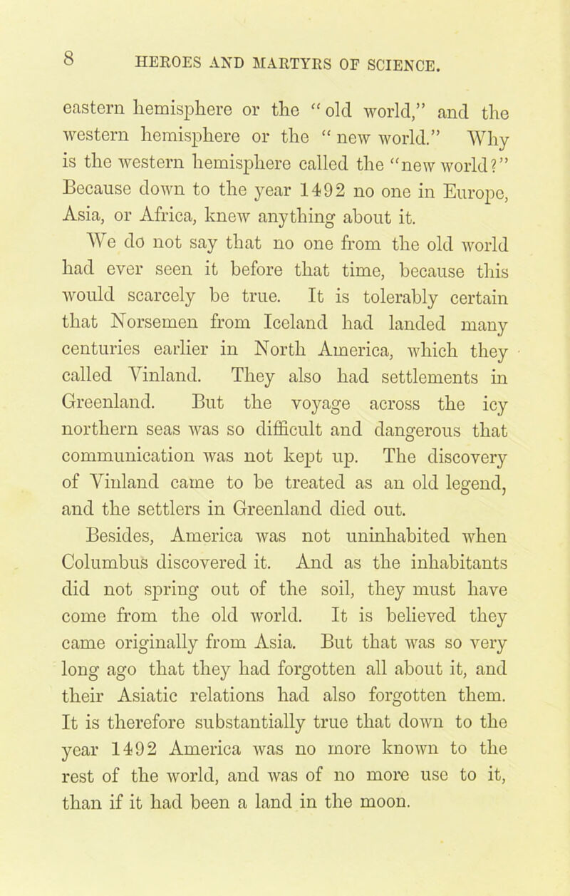 eastern hemisphere or the “ old world,” and the western hemisphere or the “ new world.” Why is the western hemisphere called the “new world?” Because down to the year 1492 no one in Europe, Asia, or Africa, knew anything about it. We do not say that no one from the old world had ever seen it before that time, because this would scarcely be true. It is tolerably certain that Norsemen from Iceland had landed many centuries earlier in North America, which they called Vinland. They also had settlements in Greenland. But the voyage across the icy northern seas was so difficult and dangerous that communication was not kept up. The discovery of Vinland came to be treated as an old legend, and the settlers in Greenland died out. Besides, America was not uninhabited when Columbus discovered it. And as the inhabitants did not spring out of the soil, they must have come from the old world. It is believed they came originally from Asia. But that was so very long ago that they had forgotten all about it, and their Asiatic relations had also forgotten them. It is therefore substantially true that down to the year 1492 America was no more known to the rest of the world, and Avas of no more use to it, than if it had been a land in the moon.