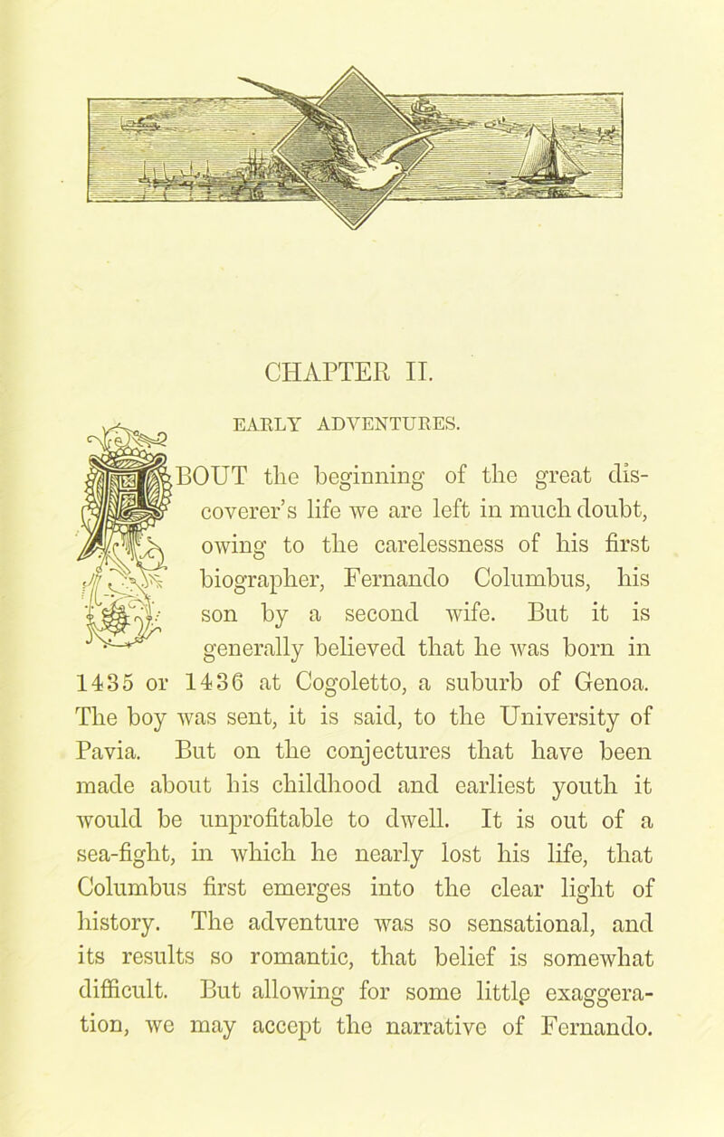 CHAPTER II. EARLY ADVENTURES. BOUT tlie beginning of the great dis- coverer’s life we are left in much doubt, owing to the carelessness of his first biographer, Fernando Columbus, his son by a second wife. But it is generally believed that he was born in 1435 or 1436 at Cogoletto, a suburb of Genoa. The boy was sent, it is said, to the University of Pavia. But on the conjectures that have been made about his childhood and earliest youth it would be unprofitable to dwell. It is out of a sea-fight, in which he nearly lost his life, that Columbus first emerges into the clear light of history. The adventure was so sensational, and its results so romantic, that belief is somewhat difficult. But allowing for some littlp exaggera- tion, we may accept the narrative of Fernando.