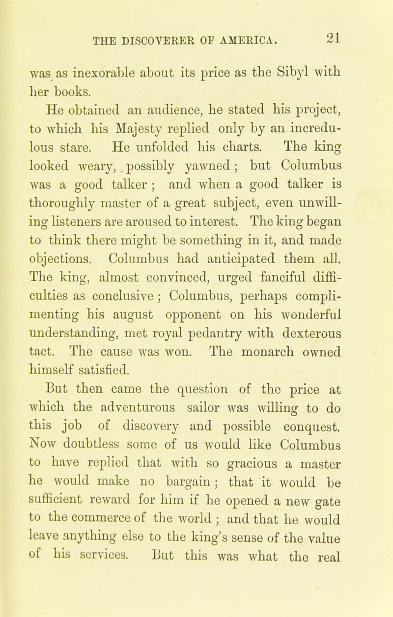 was as inexorable about its price as the Sibyl with her books. He obtained an audience, he stated his project, to which his Majesty replied only by an incredu- lous stare. He unfolded his charts. The king looked weary, possibly yawned; but Columbus was a good talker ; and when a good talker is thoroughly master of a great subject, even unwill- ing listeners are aroused to interest. The king began to think there might be something in it, and made objections. Columbus had anticipated them all. The king, almost convinced, urged fanciful diffi- culties as conclusive ; Columbus, perhaps compli- menting his august opponent on his wonderful understanding, met royal pedantry with dexterous tact. The cause was won. The monarch owned himself satisfied. But then came the question of the price at which the adventurous sailor was willing to do this job of discovery and possible conquest. Now doubtless some of us would like Columbus to have replied that with so gracious a master he would make no bargain; that it would be sufficient reward for him if he opened a new gate to the commerce of the world ; and that he would leave anything else to the king’s sense of the value of his services. But this was what the real