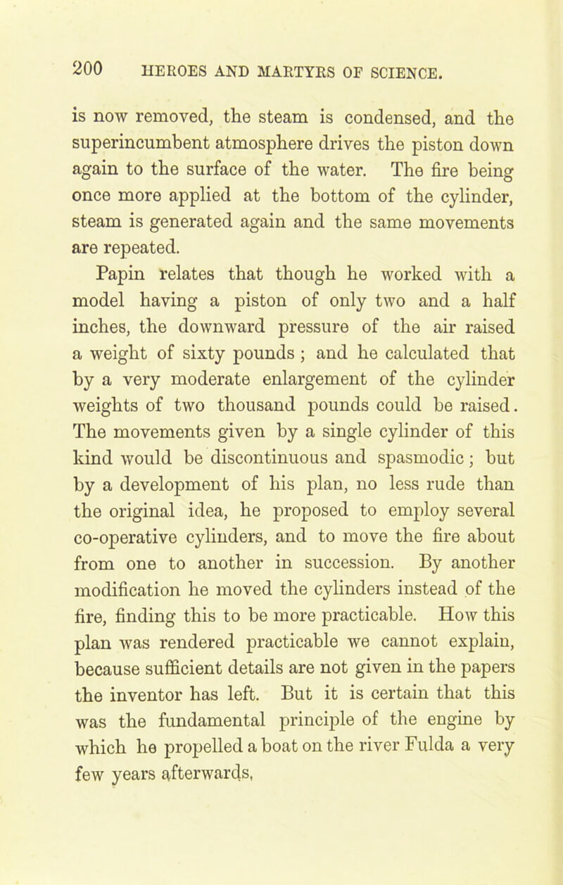 is now removed, the steam is condensed, and the superincumbent atmosphere drives the piston down again to the surface of the water. The fire being once more applied at the bottom of the cylinder, steam is generated again and the same movements are repeated. Papin relates that though he worked with a model having a piston of only two and a half inches, the downward pressure of the air raised a weight of sixty pounds ; and he calculated that by a very moderate enlargement of the cylinder weights of two thousand pounds could be raised. The movements given by a single cylinder of this kind would be discontinuous and spasmodic; but by a development of his plan, no less rude than the original idea, he proposed to employ several co-operative cylinders, and to move the fire about from one to another in succession. By another modification he moved the cylinders instead of the fire, finding this to be more practicable. How this plan was rendered practicable we cannot explain, because sufficient details are not given in the papers the inventor has left. But it is certain that this was the fundamental principle of the engine by which he propelled a boat on the river Fulda a very few years afterwards,