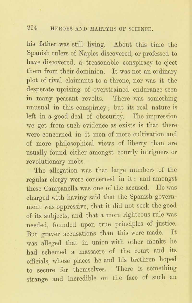 his father was still living. About this time the Spanish rulers of Naples discovered, or professed to have discovered, a treasonable conspiracy to eject them from their dominion. It was not an ordinary plot of rival claimants to a throne, nor was it the desperate uprising of overstrained endurance seen in many peasant revolts. There was something unusual in this conspiracy; but its real nature is left in a good deal of obscurity. The impression Ave get from such evidence as exists is that there were concerned in it men of more cultivation and of more philosophical views of liberty than are usually found either amongst courtly intriguers or revolutionary mobs. The allegation Avas that large numbers of the regular clergy were concerned in it; and amongst these Campanella was one of the accused. He was charged Avith having said that the Spanish govern- ment was oppressive, that it did not seek the good of its subjects, and that a more righteous rule Avas needed, founded upon true principles of justice. But graver accusations than this Avere made. It Avas alleged that in union with other monks he had schemed a massacre of the court and its officials, whose places he and his brethren hoped to secure for themselves. There is something strange and incredible on the face of such an