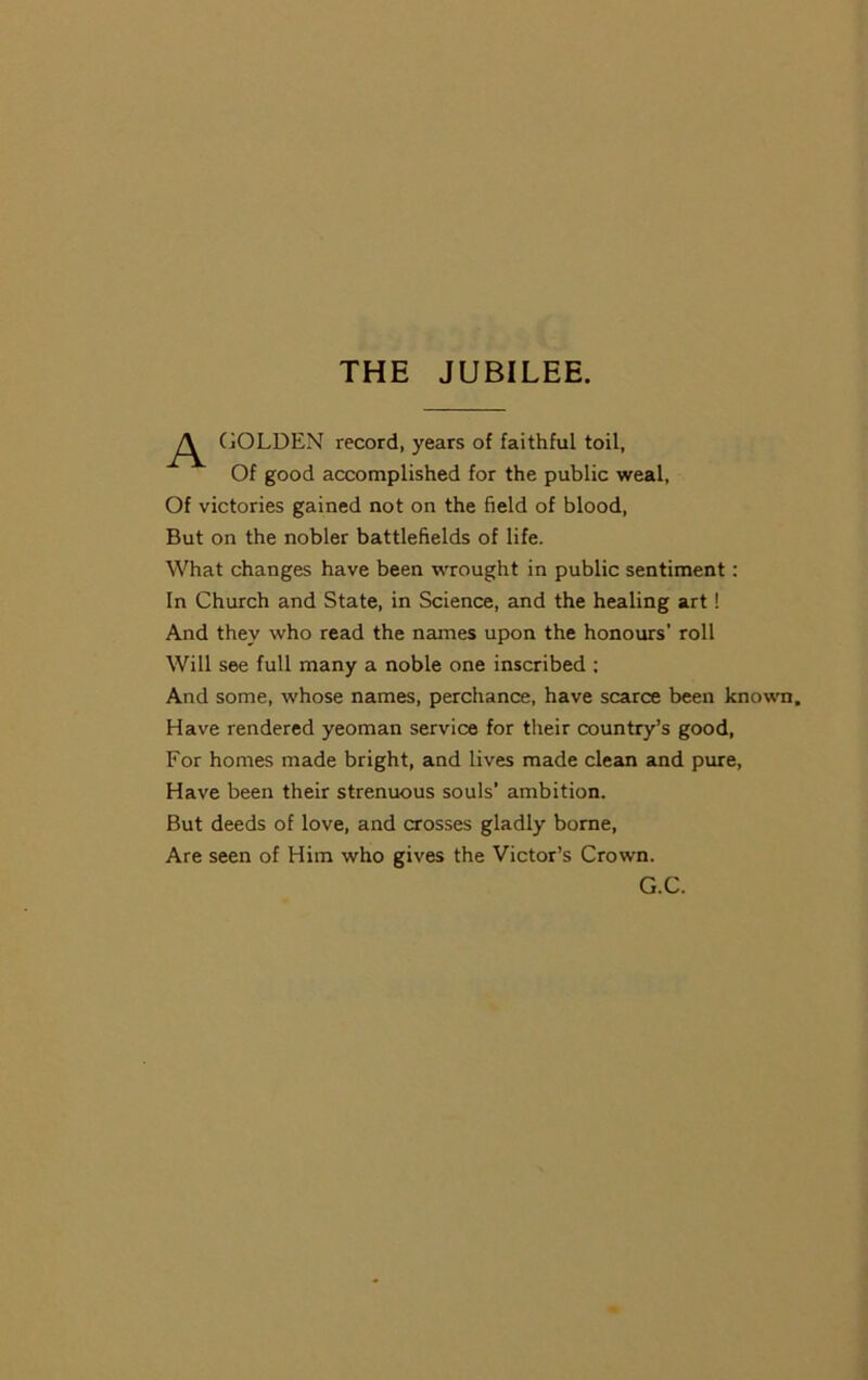 THE JUBILEE. A GOLDEN record, years of faithful toil, Of good accomplished for the public weal, Of victories gained not on the field of blood, But on the nobler battlefields of life. What changes have been wrought in public sentiment: In Church and State, in Science, and the healing art! And they who read the names upon the honours’ roll Will see full many a noble one inscribed ; And some, whose names, perchance, have scarce been known. Have rendered yeoman service for their country’s good, For homes made bright, and lives made clean and pure, Have been their strenuous souls’ ambition. But deeds of love, and crosses gladly borne, Are seen of Him who gives the Victor’s Crown. G.C.