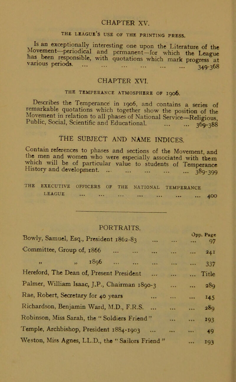 the league’s use of the printing press. Is an exceptionally interesting one upon the Literature of the Movement—periodical and permanent-for which the League has been responsible, with quotations which mark progress at various periods %ao.,68 CHAPTER XVI. THE temperance atmosphere OF 1906. Describes the Temperance in 1906, and contains a series of remarkable quotations which together show the position of the Movement in relation to all phases of National Service—Religious Public, Social, Scientific and Educational. t6q-t88 THE SUBJECT AND NAME INDICES. Contain references to phases and sections of the Movement, and the men and women who were especially associated with them which will be of particular value to students of Temperance History and development. ... 380-300 the executive officers of the national temperance LEAGUE 4OO PORTRAITS. Bowly, Samuel, Esq., President 1862-83 'Committee, Group of, 1866 » „ 1896 Hereford, The Dean of, Present President Palmer, William Isaac, J.P., Chairman 1890-3 Rae, Robert, Secretary for 40 years Richardson, Benjamin Ward, M.D., F.R.S. ... Robinson, Miss Sarah, the “ Soldiers Friend ” Temple, Archbishop, President 1884-1903 Weston, Miss Agnes, LL.D., the “ Sailors Friend ” Opp. Page 97 241 337 Title 289 145 289 193 49 193