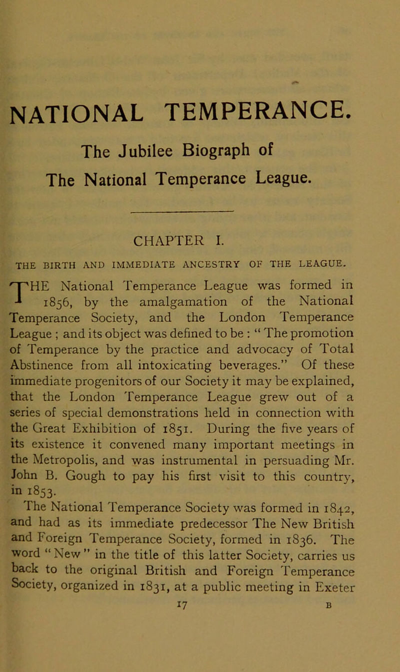 NATIONAL TEMPERANCE. The Jubilee Biograph of The National Temperance League. CHAPTER I. THE BIRTH AND IMMEDIATE ANCESTRY OF THE LEAGUE. THE National Temperance League was formed in 1856, by the amalgamation of the National Temperance Society, and the London Temperance League ; and its object was defined to be : “ The promotion of Temperance by the practice and advocacy of Total Abstinence from all intoxicating beverages.” Of these immediate progenitors of our Society it may be explained, that the London Temperance League grew out of a series of special demonstrations held in connection with the Great Exhibition of 1851. During the five years of its existence it convened many important meetings in the Metropolis, and was instrumental in persuading Mr. John B. Gough to pay his first visit to this country, in 1853. The National Temperance Society was formed in 1842, and had as its immediate predecessor The New British and I'oreign Temperance Society, formed in 1836. The word “New ” in the title of this latter Society, carries us back to the original British and Foreign Temperance Society, organized in 1831, at a public meeting in Exeter