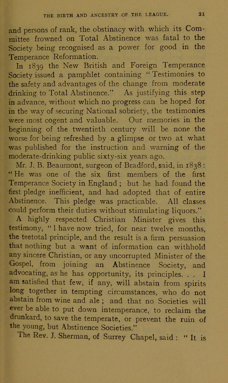 and persons of rank, the obstinacy with which its Com- mittee frowned on Total Abstinence was fatal to the Society being recognised as a power for good in the Temperance Reformation. In 1839 the New British and Foreign Temperance Society issued a pamphlet containing “ Testimonies to the safety and advantages of the change from moderate drinking to Total Abstinence.” As justifying this step in advance, without which no progress can be hoped for in the way of securing National sobriety, the testimonies were most cogent and valuable. Our memories in the beginning of the twentieth century will be none the worse for being refreshed by a glimpse or two at what was published for the instruction and warning of the moderate-drinking public sixty-six years ago. Mr. J. B. Beaumont, surgeon of Bradford, said, in 1838 : “ He was one of the six first members of the first Temperance Society in England ; but he had found the first pledge inefficient, and had adopted that of entire Abstinence. This pledge was practicable. All classes could perform their duties without stimulating liquors.” A highly respected Christian Minister gives this testimony, “ 1 have now tried, for near twelve months, the teetotal principle, and the result is a firm persuasion that nothing but a want of information can withhold any sincere Christian, or any uncorrupted Minister of the Gospel, from joining an Abstinence Society, and advocating, as he has opportunity, its principles. . . I am satisfied that few, if any, will abstain from spirits long together in tempting circumstances, who do not abstain from wine and ale ; and that no Societies will ever be able to put down intemperance, to reclaim the drunkard, to save the temperate, or prevent the ruin of the young, but Abstinence Societies.” The Rev. J. Sherman, of Surrey Chapel, said : “ It is