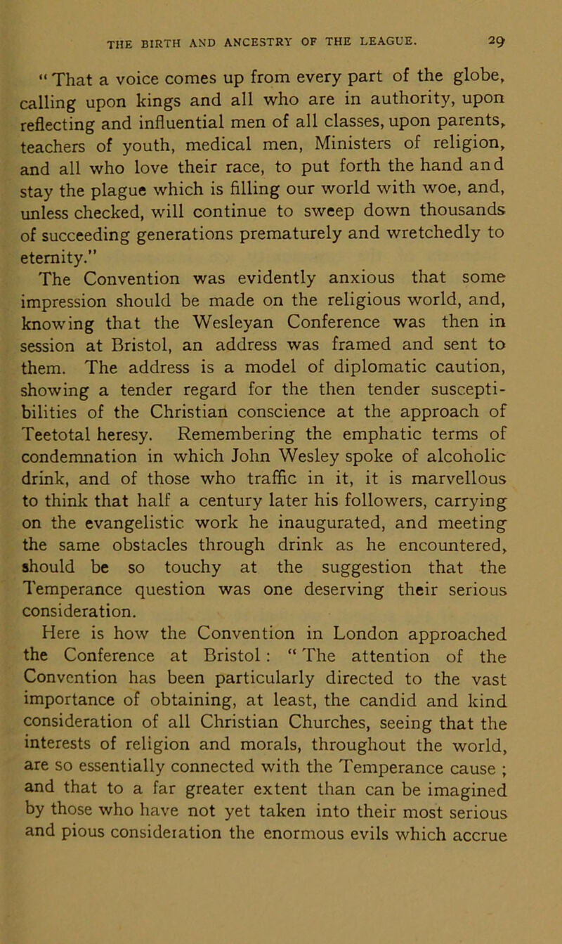 “ That a voice comes up from every part of the globe, calling upon kings and all who are in authority, upon reflecting and influential men of all classes, upon parents, teachers of youth, medical men, Ministers of religion, and all who love their race, to put forth the hand and stay the plague which is filling our world with woe, and, unless checked, will continue to sweep down thousands of succeeding generations prematurely and wretchedly to eternity.” The Convention was evidently anxious that some impression should be made on the religious world, and, knowing that the Wesleyan Conference was then in session at Bristol, an address was framed and sent to them. The address is a model of diplomatic caution, showing a tender regard for the then tender suscepti- bilities of the Christian conscience at the approach of Teetotal heresy. Remembering the emphatic terms of condemnation in which John Wesley spoke of alcoholic drink, and of those who traffic in it, it is marvellous to think that half a century later his followers, carrying on the evangelistic work he inaugurated, and meeting the same obstacles through drink as he encountered, should be so touchy at the suggestion that the Temperance question was one deserving their serious consideration. Here is how the Convention in London approached the Conference at Bristol : “ The attention of the Convention has been particularly directed to the vast importance of obtaining, at least, the candid and kind consideration of all Christian Churches, seeing that the interests of religion and morals, throughout the world, are so essentially connected with the Temperance cause ; and that to a far greater extent than can be imagined by those who have not yet taken into their most serious and pious consideration the enormous evils which accrue