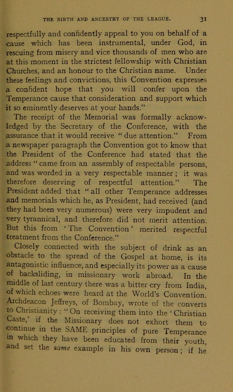 respectfully and confidently appeal to you on behalf of a cause which has been instrumental, under God, in rescuing from misery and vice thousands of men who are at this moment in the strictest fellowship with Christian Churches, and an honour to the Christian name. Under these feelings and convictions, this Convention expresses a confident hope that you will confer upon the Temperance cause that consideration and support which it so eminently deserves at your hands.” The receipt of the Memorial was formally acknow- ledged by the Secretary of the Conference, with the assurance that it would receive “ due attention.” From a newspaper paragraph the Convention got to know that the President of the Conference had stated that the address “ came from an assembly of respectable persons, and was worded in a very respectable manner ; it was therefore deserving of respectful attention.” The President added that “ all other Temperance addresses and memorials which he, as President, had received (and they had been very numerous) were very impudent and very tyrannical, and therefore did not merit attention. But this from ‘ The Convention ’ merited respectful treatment from the Conference.” Closely connected with the subject of drink as an obstacle to the spread of the Gospel at home, is its antagonistic influence, and especially its power as a cause of backsliding, in missionary work abroad. In the middle of last century there was a bitter cry from India, of which echoes were heard at the World’s Convention! Archdeacon Jeffreys, of Bombay, wrote of the converts to Christianity : “ On receiving them into the ‘ Christian Caste,’ if the Missionary does not exhort them to continue in the SAME principles of pure Temperance in which they have been educated from their youth, and set the same example in his own person; if he