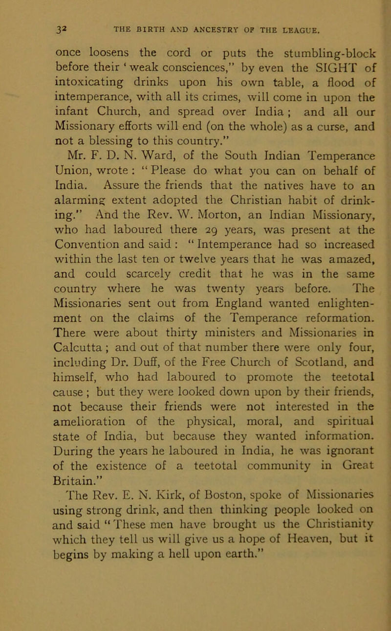 once loosens the cord or puts the stumbling-block before their ‘ weak consciences,” by even the SIGHT of intoxicating drinks upon his own table, a flood of intemperance, with all its crimes, will come in upon the infant Church, and spread over India ; and all our Missionary efforts will end (on the whole) as a curse, and not a blessing to this country. Mr. F. D. N. Ward, of the South Indian Temperance Union, wrote : “ Please do what you can on behalf of India. Assure the friends that the natives have to an alarming extent adopted the Christian habit of drink- ing.” And the Rev. W. Morton, an Indian Missionary, who had laboured there 29 years, was present at the Convention and said : “ Intemperance had so increased within the last ten or twelve years that he was amazed, and could scarcely credit that he was in the same country where he was twenty years before. The Missionaries sent out from England wanted enlighten- ment on the claims of the Temperance reformation. There were about thirty ministers and Missionaries in Calcutta ; and out of that number there were only four, including Dr. Duff, of the Free Church of Scotland, and himself, who had laboured to promote the teetotal cause ; but they were looked down upon by their friends, not because their friends were not interested in the amelioration of the physical, moral, and spiritual state of India, but because they wanted information. During the years he laboured in India, he was ignorant of the existence of a teetotal community in Great Britain.” The Rev. E. N. Kirk, of Boston, spoke of Missionaries using strong drink, and then thinking people looked on and said “ These men have brought us the Christianity which they tell us will give us a hope of Heaven, but it begins by making a hell upon earth.