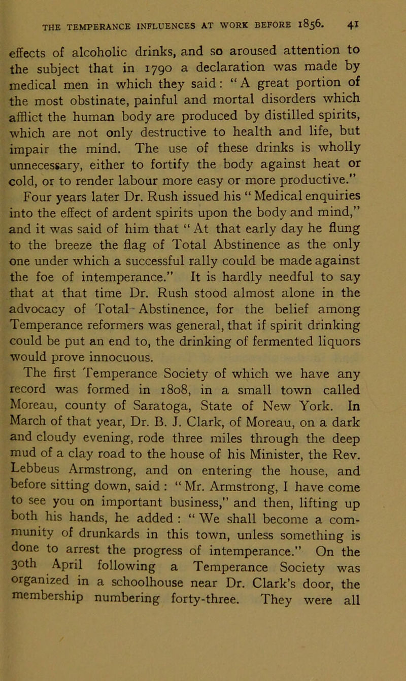 effects of alcoholic drinks, and so aroused attention to the subject that in 1790 a declaration was made by medical men in which they said: “ A great portion of the most obstinate, painful and mortal disorders which afflict the human body are produced by distilled spirits, which are not only destructive to health and life, but impair the mind. The use of these drinks is wholly unnecessary, either to fortify the body against heat or cold, or to render labour more easy or more productive.” Four years later Dr. Rush issued his “ Medical enquiries into the effect of ardent spirits upon the body and mind,” and it was said of him that “ At that early day he flung to the breeze the flag of Total Abstinence as the only one under which a successful rally could be made against the foe of intemperance.” It is hardly needful to say that at that time Dr. Rush stood almost alone in the advocacy of Total Abstinence, for the belief among Temperance reformers was general, that if spirit drinking could be put an end to, the drinking of fermented liquors would prove innocuous. The first Temperance Society of which we have any record was formed in 1808, in a small town called Moreau, county of Saratoga, State of New York. In March of that year, Dr. B. J. Clark, of Moreau, on a dark and cloudy evening, rode three miles through the deep mud of a clay road to the house of his Minister, the Rev. Lebbeus Armstrong, and on entering the house, and before sitting down, said : “ Mr. Armstrong, I have come to see you on important business,” and then, lifting up both his hands, he added : “ We shall become a com- munity of drunkards in this town, unless something is done to arrest the progress of intemperance.” On the 30th April following a Temperance Society was organized in a schoolhouse near Dr. Clark’s door, the membership numbering forty-three. They were all