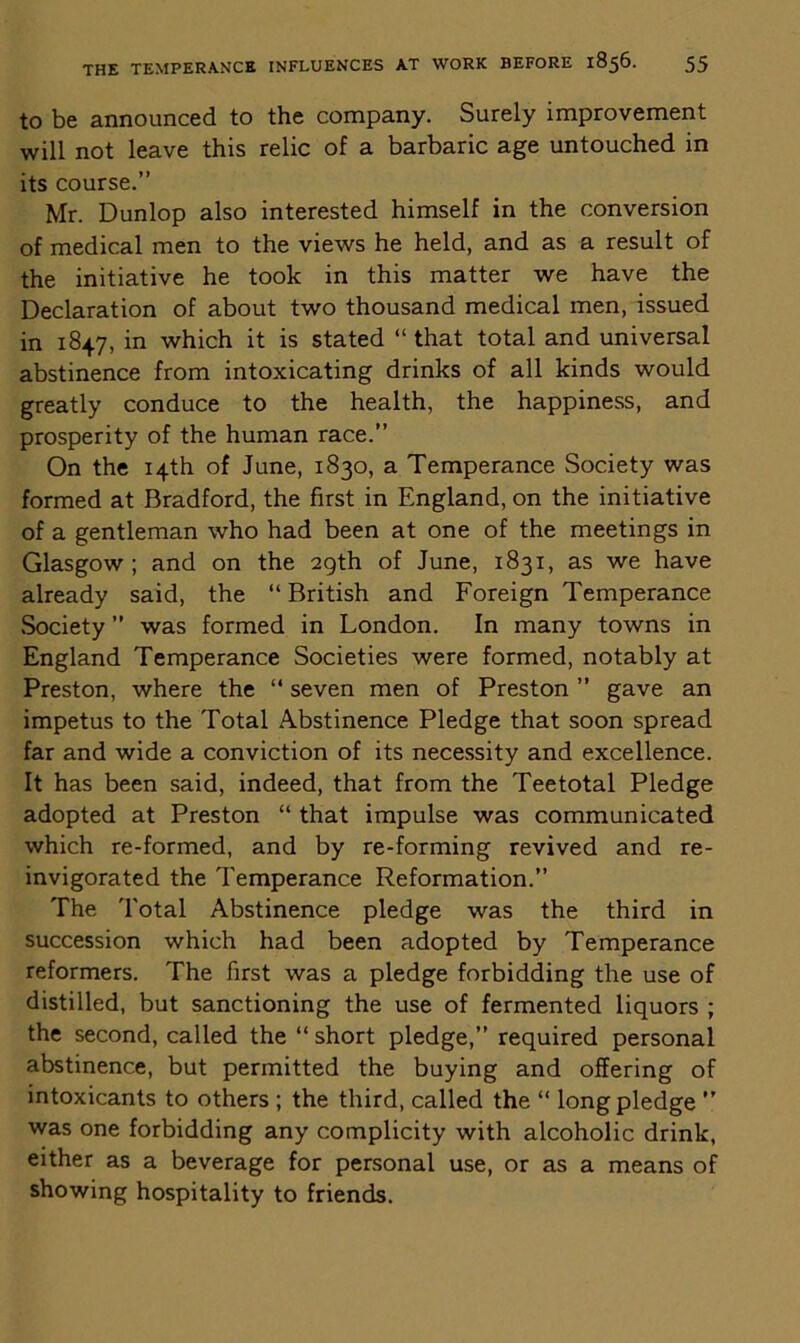 to be announced to the company. Surely improvement will not leave this relic of a barbaric age untouched in its course.” Mr. Dunlop also interested himself in the conversion of medical men to the views he held, and as a result of the initiative he took in this matter we have the Declaration of about two thousand medical men, issued in 1847, in which it is stated “ that total and universal abstinence from intoxicating drinks of all kinds would greatly conduce to the health, the happiness, and prosperity of the human race.” On the 14th of June, 1830, a Temperance Society was formed at Bradford, the first in England, on the initiative of a gentleman who had been at one of the meetings in Glasgow; and on the 29th of June, 1831, as we have already said, the “ British and Foreign Temperance Society ” was formed in London. In many towns in England Temperance Societies were formed, notably at Preston, where the “ seven men of Preston ” gave an impetus to the Total Abstinence Pledge that soon spread far and wide a conviction of its necessity and excellence. It has been said, indeed, that from the Teetotal Pledge adopted at Preston “ that impulse was communicated which re-formed, and by re-forming revived and re- invigorated the Temperance Reformation.” The Total Abstinence pledge was the third in succession which had been adopted by Temperance reformers. The first was a pledge forbidding the use of distilled, but sanctioning the use of fermented liquors ; the second, called the “short pledge,” required personal abstinence, but permitted the buying and offering of intoxicants to others ; the third, called the “ long pledge ” was one forbidding any complicity with alcoholic drink, either as a beverage for personal use, or as a means of showing hospitality to friends.